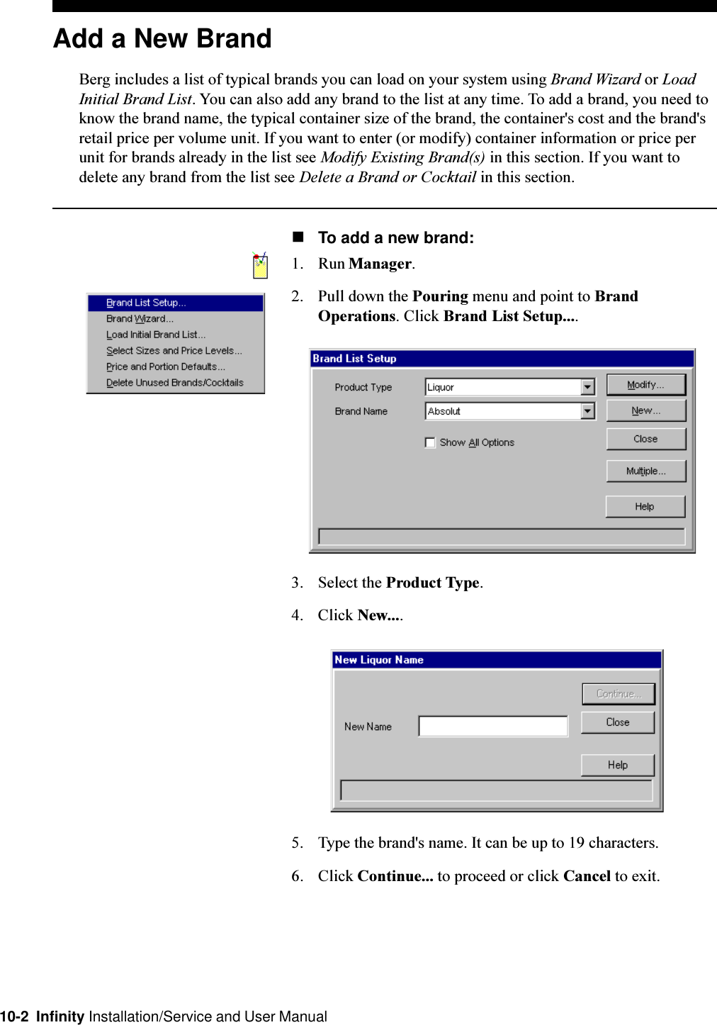 10-2  Infinity Installation/Service and User ManualAdd a New BrandBerg includes a list of typical brands you can load on your system using Brand Wizard or LoadInitial Brand List. You can also add any brand to the list at any time. To add a brand, you need toknow the brand name, the typical container size of the brand, the container&apos;s cost and the brand&apos;sretail price per volume unit. If you want to enter (or modify) container information or price perunit for brands already in the list see Modify Existing Brand(s) in this section. If you want todelete any brand from the list see Delete a Brand or Cocktail in this section.nTo add a new brand:1. Run Manager.2. Pull down the Pouring menu and point to BrandOperations. Click Brand List Setup....3. Select the Product Type.4. Click New....5. Type the brand&apos;s name. It can be up to 19 characters.6. Click Continue... to proceed or click Cancel to exit.