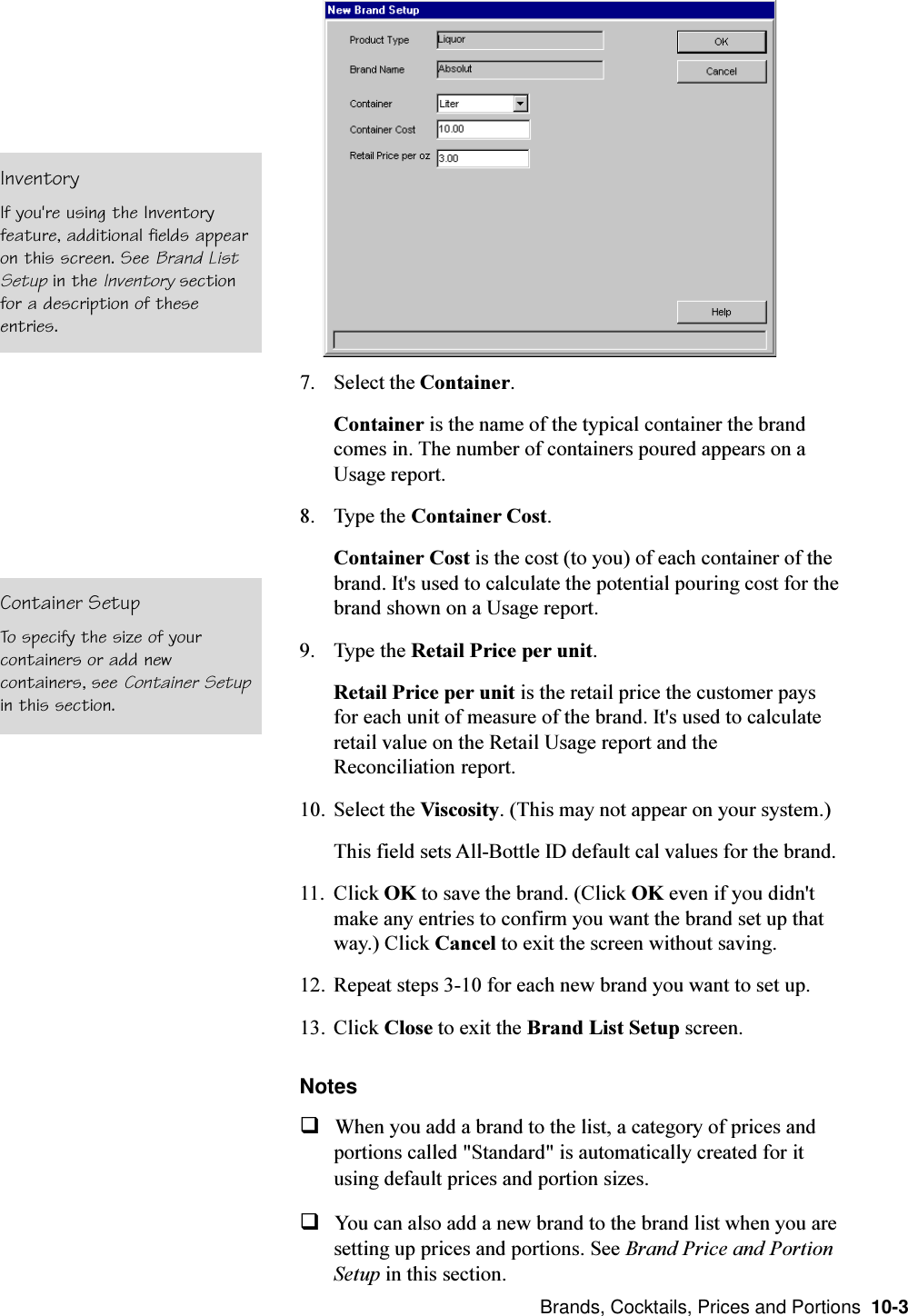  Brands, Cocktails, Prices and Portions  10-37. Select the Container.Container is the name of the typical container the brandcomes in. The number of containers poured appears on aUsage report.8. Type the Container Cost.Container Cost is the cost (to you) of each container of thebrand. It&apos;s used to calculate the potential pouring cost for thebrand shown on a Usage report.9. Type the Retail Price per unit.Retail Price per unit is the retail price the customer paysfor each unit of measure of the brand. It&apos;s used to calculateretail value on the Retail Usage report and theReconciliation report.10. Select the Viscosity. (This may not appear on your system.)This field sets All-Bottle ID default cal values for the brand.11. Click OK to save the brand. (Click OK even if you didn&apos;tmake any entries to confirm you want the brand set up thatway.) Click Cancel to exit the screen without saving.12. Repeat steps 3-10 for each new brand you want to set up.13. Click Close to exit the Brand List Setup screen.NotesqWhen you add a brand to the list, a category of prices andportions called &quot;Standard&quot; is automatically created for itusing default prices and portion sizes.qYou can also add a new brand to the brand list when you aresetting up prices and portions. See Brand Price and PortionSetup in this section.Container SetupTo specify the size of yourcontainers or add newcontainers, see Container Setupin this section.InventoryIf you&apos;re using the Inventoryfeature, additional fields appearon this screen. See Brand ListSetup in the Inventory sectionfor a description of theseentries.