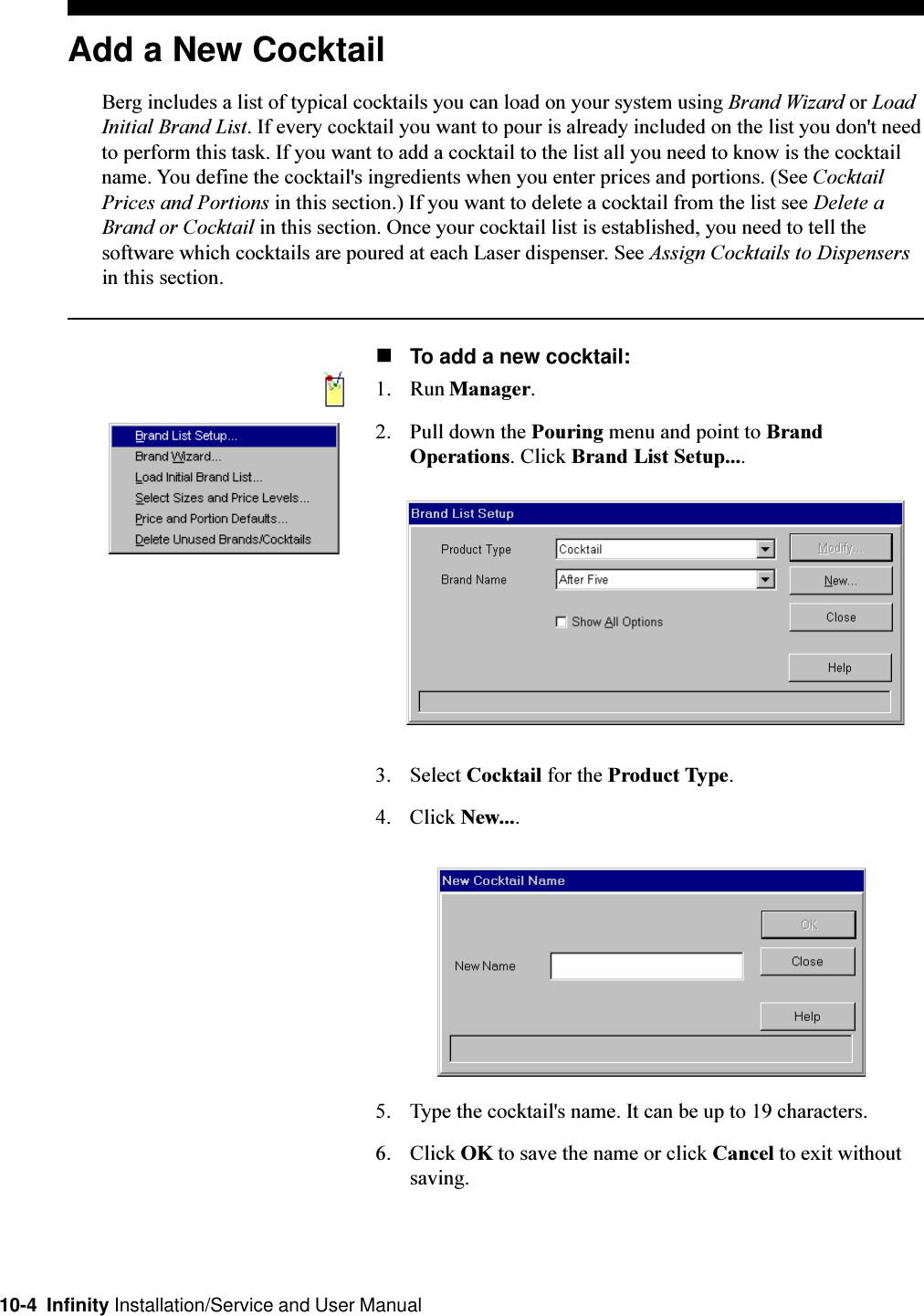 10-4  Infinity Installation/Service and User ManualAdd a New CocktailBerg includes a list of typical cocktails you can load on your system using Brand Wizard or LoadInitial Brand List. If every cocktail you want to pour is already included on the list you don&apos;t needto perform this task. If you want to add a cocktail to the list all you need to know is the cocktailname. You define the cocktail&apos;s ingredients when you enter prices and portions. (See CocktailPrices and Portions in this section.) If you want to delete a cocktail from the list see Delete aBrand or Cocktail in this section. Once your cocktail list is established, you need to tell thesoftware which cocktails are poured at each Laser dispenser. See Assign Cocktails to Dispensersin this section.nTo add a new cocktail:1. Run Manager.2. Pull down the Pouring menu and point to BrandOperations. Click Brand List Setup....3. Select Cocktail for the Product Type.4. Click New....5. Type the cocktail&apos;s name. It can be up to 19 characters.6. Click OK to save the name or click Cancel to exit withoutsaving.