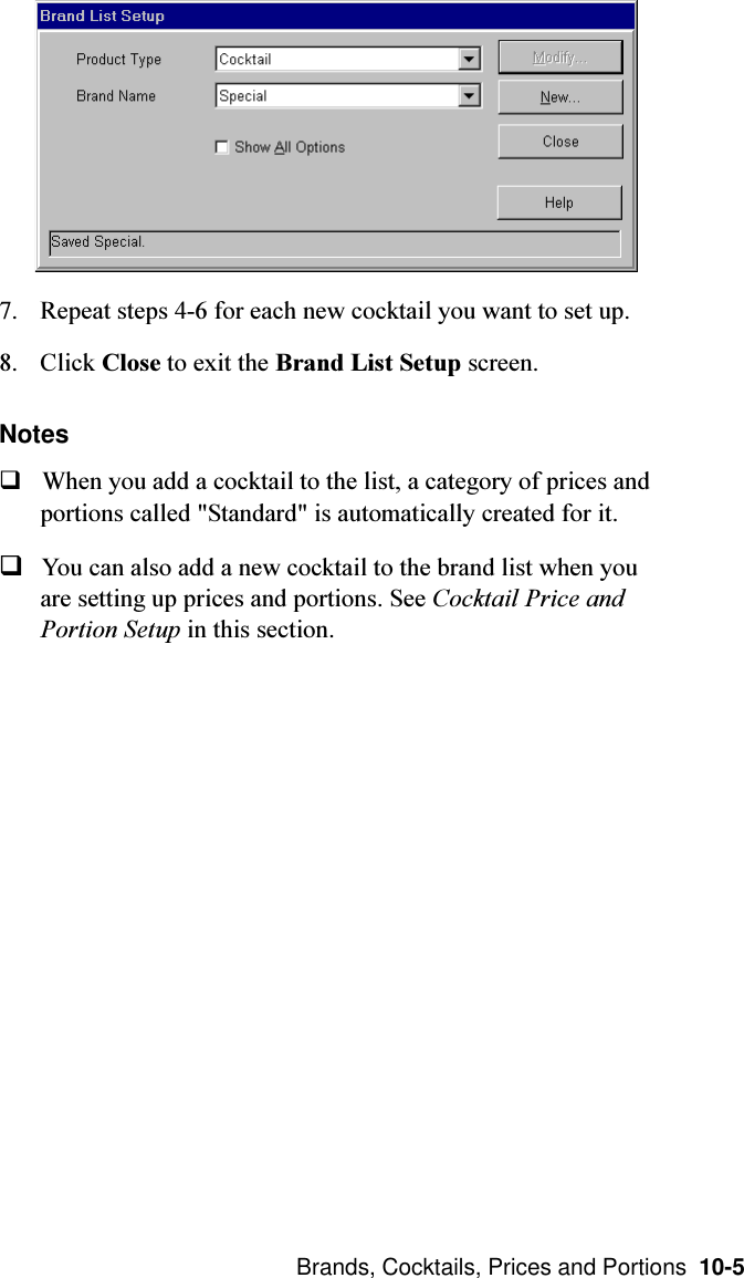  Brands, Cocktails, Prices and Portions  10-57. Repeat steps 4-6 for each new cocktail you want to set up.8. Click Close to exit the Brand List Setup screen.NotesqWhen you add a cocktail to the list, a category of prices andportions called &quot;Standard&quot; is automatically created for it.qYou can also add a new cocktail to the brand list when youare setting up prices and portions. See Cocktail Price andPortion Setup in this section.