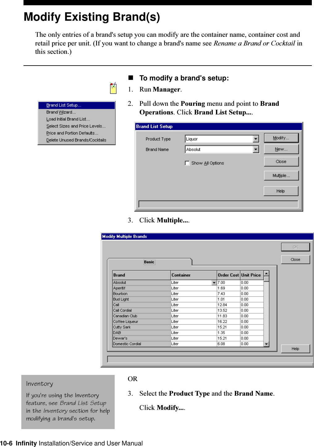 10-6  Infinity Installation/Service and User ManualModify Existing Brand(s)The only entries of a brand&apos;s setup you can modify are the container name, container cost andretail price per unit. (If you want to change a brand&apos;s name see Rename a Brand or Cocktail inthis section.)nTo modify a brand&apos;s setup:1. Run Manager.2. Pull down the Pouring menu and point to BrandOperations. Click Brand List Setup....3. Click Multiple....OR3. Select the Product Type and the Brand Name.Click Modify....InventoryIf you&apos;re using the Inventoryfeature, see Brand List Setupin the Inventory section for helpmodifying a brand&apos;s setup.