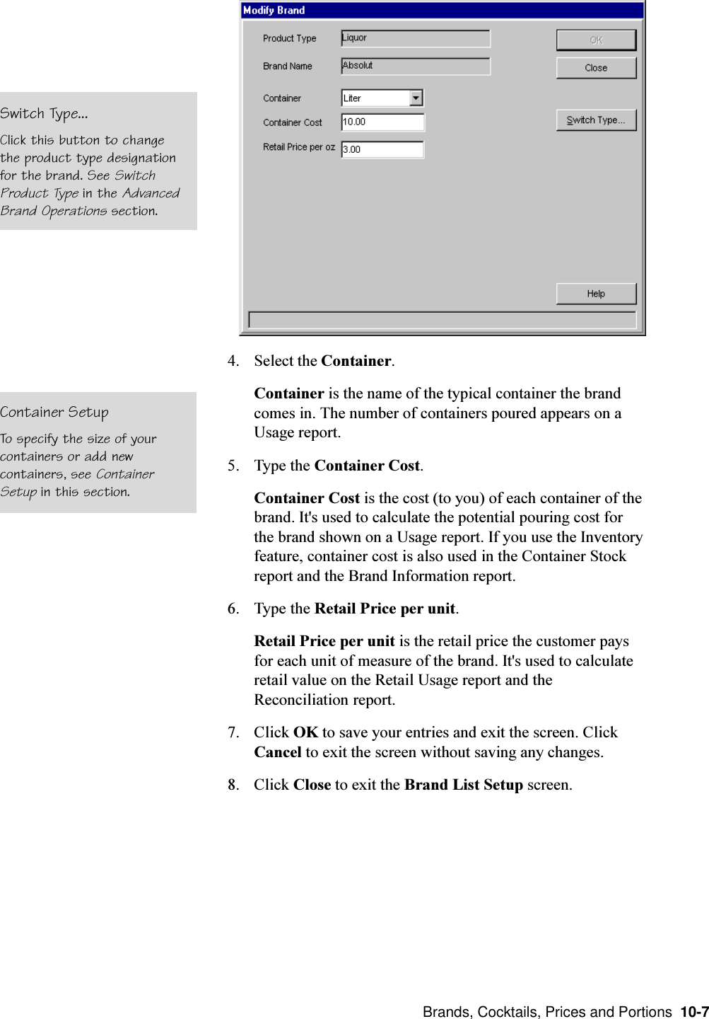  Brands, Cocktails, Prices and Portions  10-74. Select the Container.Container is the name of the typical container the brandcomes in. The number of containers poured appears on aUsage report.5. Type the Container Cost.Container Cost is the cost (to you) of each container of thebrand. It&apos;s used to calculate the potential pouring cost forthe brand shown on a Usage report. If you use the Inventoryfeature, container cost is also used in the Container Stockreport and the Brand Information report.6. Type the Retail Price per unit.Retail Price per unit is the retail price the customer paysfor each unit of measure of the brand. It&apos;s used to calculateretail value on the Retail Usage report and theReconciliation report.7. Click OK to save your entries and exit the screen. ClickCancel to exit the screen without saving any changes.8. Click Close to exit the Brand List Setup screen.Switch Type...Click this button to changethe product type designationfor the brand. See SwitchProduct Type in the AdvancedBrand Operations section.Container SetupTo specify the size of yourcontainers or add newcontainers, see ContainerSetup in this section.