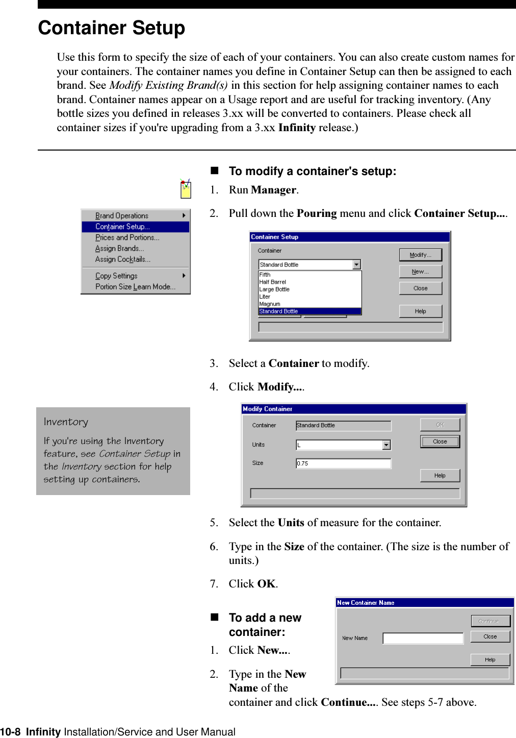 10-8  Infinity Installation/Service and User ManualContainer SetupUse this form to specify the size of each of your containers. You can also create custom names foryour containers. The container names you define in Container Setup can then be assigned to eachbrand. See Modify Existing Brand(s) in this section for help assigning container names to eachbrand. Container names appear on a Usage report and are useful for tracking inventory. (Anybottle sizes you defined in releases 3.xx will be converted to containers. Please check allcontainer sizes if you&apos;re upgrading from a 3.xx Infinity release.)nTo modify a container&apos;s setup:1. Run Manager.2. Pull down the Pouring menu and click Container Setup....3. Select a Container to modify.4. Click Modify....5. Select the Units of measure for the container.6. Type in the Size of the container. (The size is the number ofunits.)7. Click OK.nTo add a newcontainer:1. Click New....2. Type in the NewName of thecontainer and click Continue.... See steps 5-7 above.InventoryIf you&apos;re using the Inventoryfeature, see Container Setup inthe Inventory section for helpsetting up containers.