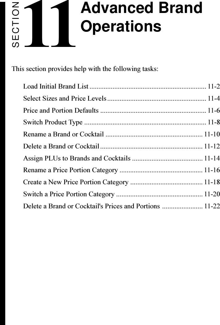 SECTION11This section provides help with the following tasks:Load Initial Brand List .................................................................. 11-2Select Sizes and Price Levels........................................................ 11-4Price and Portion Defaults ............................................................ 11-6Switch Product Type ..................................................................... 11-8Rename a Brand or Cocktail ....................................................... 11-10Delete a Brand or Cocktail.......................................................... 11-12Assign PLUs to Brands and Cocktails ........................................ 11-14Rename a Price Portion Category ............................................... 11-16Create a New Price Portion Category ......................................... 11-18Switch a Price Portion Category ................................................. 11-20Delete a Brand or Cocktail&apos;s Prices and Portions ....................... 11-22Advanced BrandOperations