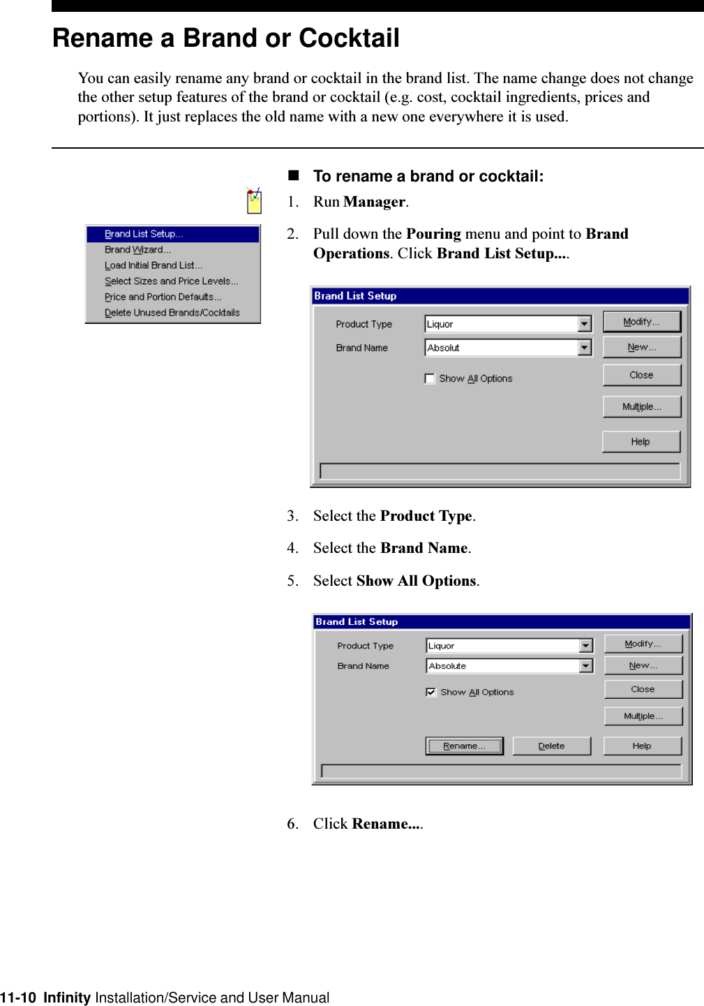 11-10  Infinity Installation/Service and User ManualRename a Brand or CocktailYou can easily rename any brand or cocktail in the brand list. The name change does not changethe other setup features of the brand or cocktail (e.g. cost, cocktail ingredients, prices andportions). It just replaces the old name with a new one everywhere it is used.nTo rename a brand or cocktail:1. Run Manager.2. Pull down the Pouring menu and point to BrandOperations. Click Brand List Setup....3. Select the Product Type.4. Select the Brand Name.5. Select Show All Options.6. Click Rename....
