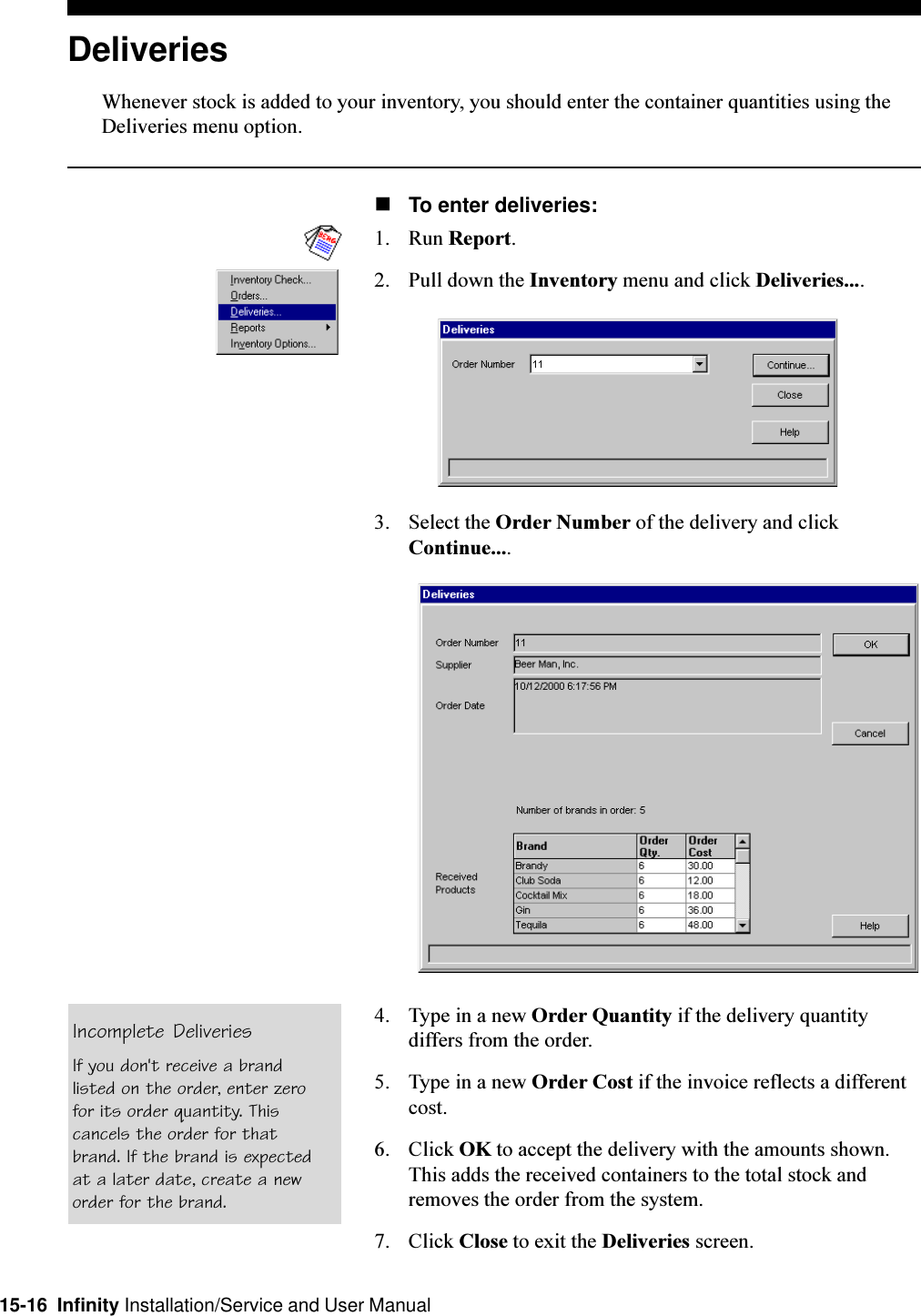 15-16  Infinity Installation/Service and User ManualDeliveriesWhenever stock is added to your inventory, you should enter the container quantities using theDeliveries menu option.nTo enter deliveries:1. Run Report.2. Pull down the Inventory menu and click Deliveries....3. Select the Order Number of the delivery and clickContinue....4. Type in a new Order Quantity if the delivery quantitydiffers from the order.5. Type in a new Order Cost if the invoice reflects a differentcost.6. Click OK to accept the delivery with the amounts shown.This adds the received containers to the total stock andremoves the order from the system.7. Click Close to exit the Deliveries screen.Incomplete DeliveriesIf you don&apos;t receive a brandlisted on the order, enter zerofor its order quantity. Thiscancels the order for thatbrand. If the brand is expectedat a later date, create a neworder for the brand.