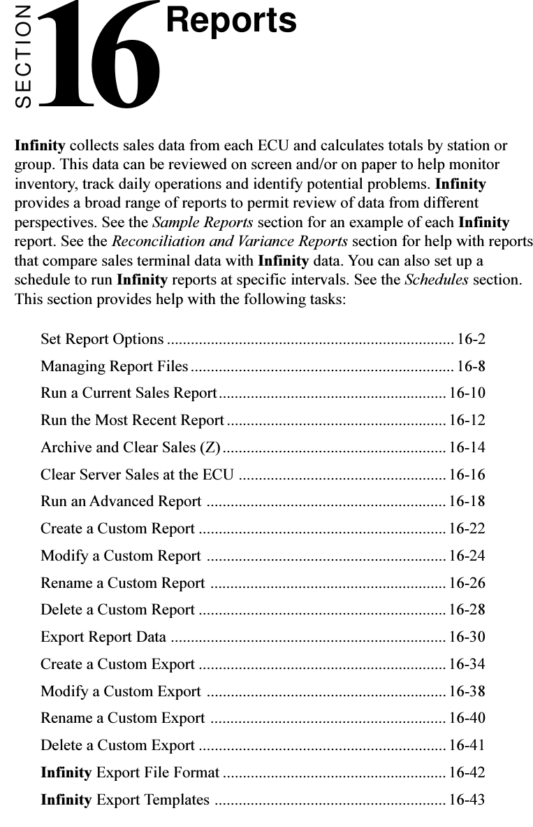 SECTION16Infinity collects sales data from each ECU and calculates totals by station orgroup. This data can be reviewed on screen and/or on paper to help monitorinventory, track daily operations and identify potential problems. Infinityprovides a broad range of reports to permit review of data from differentperspectives. See the Sample Reports section for an example of each Infinityreport. See the Reconciliation and Variance Reports section for help with reportsthat compare sales terminal data with Infinity data. You can also set up aschedule to run Infinity reports at specific intervals. See the Schedules section.This section provides help with the following tasks:Set Report Options ........................................................................16-2Managing Report Files.................................................................. 16-8Run a Current Sales Report.........................................................16-10Run the Most Recent Report ....................................................... 16-12Archive and Clear Sales (Z)........................................................ 16-14Clear Server Sales at the ECU .................................................... 16-16Run an Advanced Report ............................................................16-18Create a Custom Report ..............................................................16-22Modify a Custom Report ............................................................ 16-24Rename a Custom Report ........................................................... 16-26Delete a Custom Report ..............................................................16-28Export Report Data .....................................................................16-30Create a Custom Export ..............................................................16-34Modify a Custom Export ............................................................ 16-38Rename a Custom Export ...........................................................16-40Delete a Custom Export ..............................................................16-41Infinity Export File Format ........................................................16-42Infinity Export Templates .......................................................... 16-43Reports