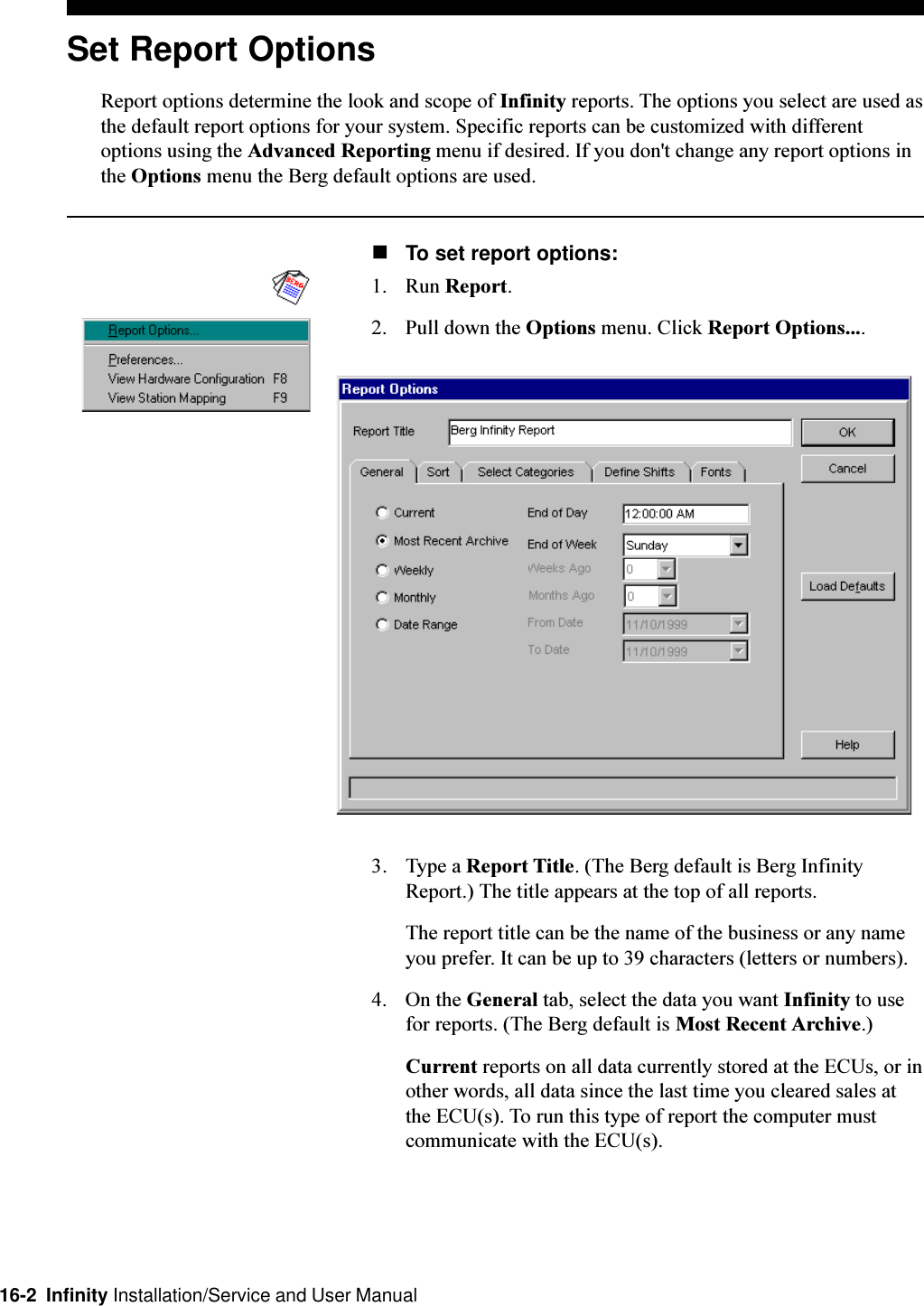 16-2  Infinity Installation/Service and User ManualSet Report OptionsReport options determine the look and scope of Infinity reports. The options you select are used asthe default report options for your system. Specific reports can be customized with differentoptions using the Advanced Reporting menu if desired. If you don&apos;t change any report options inthe Options menu the Berg default options are used.nTo set report options:1. Run Report.2. Pull down the Options menu. Click Report Options....3. Type a Report Title. (The Berg default is Berg InfinityReport.) The title appears at the top of all reports.The report title can be the name of the business or any nameyou prefer. It can be up to 39 characters (letters or numbers).4. On the General tab, select the data you want Infinity to usefor reports. (The Berg default is Most Recent Archive.)Current reports on all data currently stored at the ECUs, or inother words, all data since the last time you cleared sales atthe ECU(s). To run this type of report the computer mustcommunicate with the ECU(s).