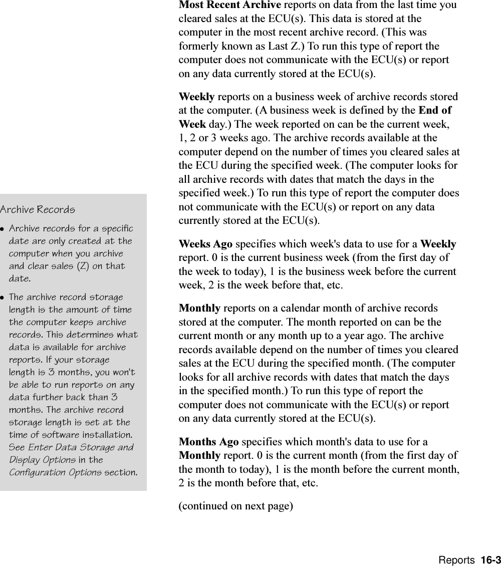  Reports  16-3Most Recent Archive reports on data from the last time youcleared sales at the ECU(s). This data is stored at thecomputer in the most recent archive record. (This wasformerly known as Last Z.) To run this type of report thecomputer does not communicate with the ECU(s) or reporton any data currently stored at the ECU(s).Weekly reports on a business week of archive records storedat the computer. (A business week is defined by the End ofWeek day.) The week reported on can be the current week,1, 2 or 3 weeks ago. The archive records available at thecomputer depend on the number of times you cleared sales atthe ECU during the specified week. (The computer looks forall archive records with dates that match the days in thespecified week.) To run this type of report the computer doesnot communicate with the ECU(s) or report on any datacurrently stored at the ECU(s).Weeks Ago specifies which week&apos;s data to use for a Weeklyreport. 0 is the current business week (from the first day ofthe week to today), 1 is the business week before the currentweek, 2 is the week before that, etc.Monthly reports on a calendar month of archive recordsstored at the computer. The month reported on can be thecurrent month or any month up to a year ago. The archiverecords available depend on the number of times you clearedsales at the ECU during the specified month. (The computerlooks for all archive records with dates that match the daysin the specified month.) To run this type of report thecomputer does not communicate with the ECU(s) or reporton any data currently stored at the ECU(s).Months Ago specifies which month&apos;s data to use for aMonthly report. 0 is the current month (from the first day ofthe month to today), 1 is the month before the current month,2 is the month before that, etc.(continued on next page)Archive RecordslArchive records for a specificdate are only created at thecomputer when you archiveand clear sales (Z) on thatdate.lThe archive record storagelength is the amount of timethe computer keeps archiverecords. This determines whatdata is available for archivereports. If your storagelength is 3 months, you won&apos;tbe able to run reports on anydata further back than 3months. The archive recordstorage length is set at thetime of software installation.See Enter Data Storage andDisplay Options in theConfiguration Options section.