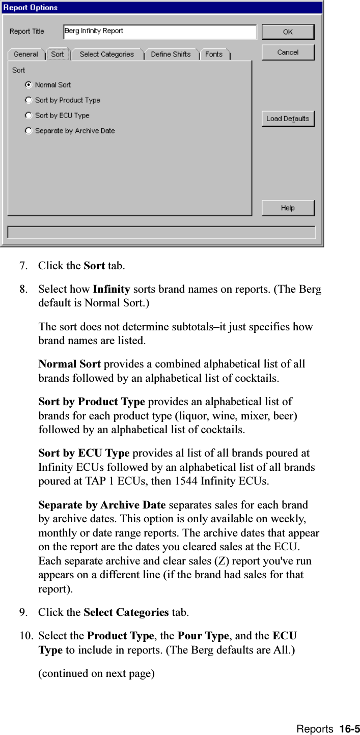  Reports  16-57. Click the Sort tab.8. Select how Infinity sorts brand names on reports. (The Bergdefault is Normal Sort.)The sort does not determine subtotalsit just specifies howbrand names are listed.Normal Sort provides a combined alphabetical list of allbrands followed by an alphabetical list of cocktails.Sort by Product Type provides an alphabetical list ofbrands for each product type (liquor, wine, mixer, beer)followed by an alphabetical list of cocktails.Sort by ECU Type provides al list of all brands poured atInfinity ECUs followed by an alphabetical list of all brandspoured at TAP 1 ECUs, then 1544 Infinity ECUs.Separate by Archive Date separates sales for each brandby archive dates. This option is only available on weekly,monthly or date range reports. The archive dates that appearon the report are the dates you cleared sales at the ECU.Each separate archive and clear sales (Z) report you&apos;ve runappears on a different line (if the brand had sales for thatreport).9. Click the Select Categories tab.10. Select the Product Type, the Pour Type, and the ECUType to include in reports. (The Berg defaults are All.)(continued on next page)