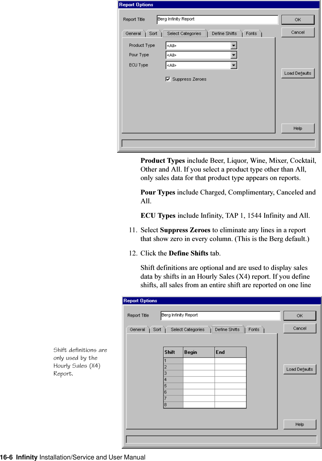 16-6  Infinity Installation/Service and User ManualProduct Types include Beer, Liquor, Wine, Mixer, Cocktail,Other and All. If you select a product type other than All,only sales data for that product type appears on reports.Pour Types include Charged, Complimentary, Canceled andAll.ECU Types include Infinity, TAP 1, 1544 Infinity and All.11. Select Suppress Zeroes to eliminate any lines in a reportthat show zero in every column. (This is the Berg default.)12. Click the Define Shifts tab.Shift definitions are optional and are used to display salesdata by shifts in an Hourly Sales (X4) report. If you defineshifts, all sales from an entire shift are reported on one lineShift definitions areonly used by theHourly Sales (X4)Report.