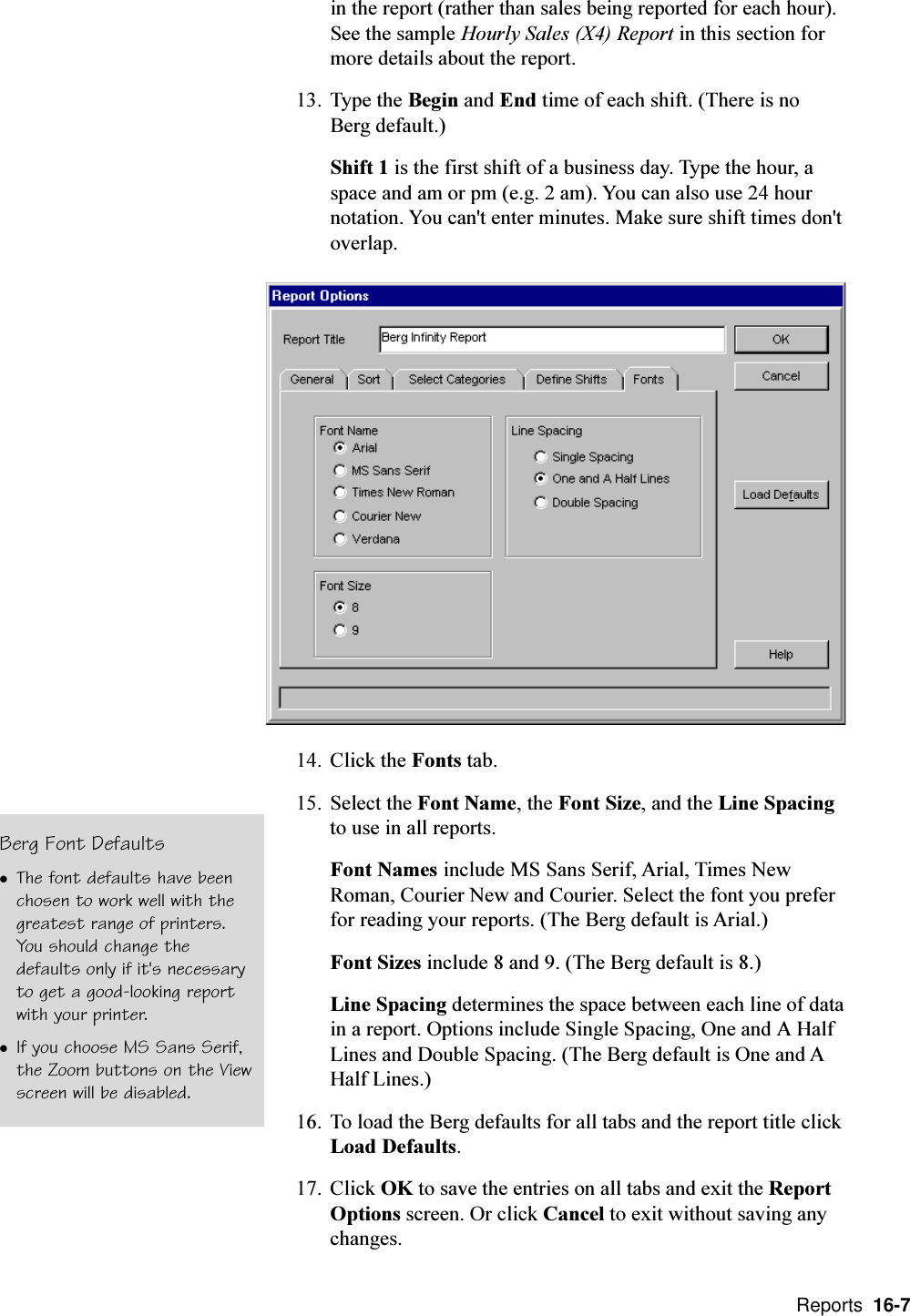  Reports  16-7in the report (rather than sales being reported for each hour).See the sample Hourly Sales (X4) Report in this section formore details about the report.13. Type the Begin and End time of each shift. (There is noBerg default.)Shift 1 is the first shift of a business day. Type the hour, aspace and am or pm (e.g. 2 am). You can also use 24 hournotation. You can&apos;t enter minutes. Make sure shift times don&apos;toverlap.14. Click the Fonts tab.15. Select the Font Name, the Font Size, and the Line Spacingto use in all reports.Font Names include MS Sans Serif, Arial, Times NewRoman, Courier New and Courier. Select the font you preferfor reading your reports. (The Berg default is Arial.)Font Sizes include 8 and 9. (The Berg default is 8.)Line Spacing determines the space between each line of datain a report. Options include Single Spacing, One and A HalfLines and Double Spacing. (The Berg default is One and AHalf Lines.)16. To load the Berg defaults for all tabs and the report title clickLoad Defaults.17. Click OK to save the entries on all tabs and exit the ReportOptions screen. Or click Cancel to exit without saving anychanges.Berg Font DefaultslThe font defaults have beenchosen to work well with thegreatest range of printers.You should change thedefaults only if it&apos;s necessaryto get a good-looking reportwith your printer.lIf you choose MS Sans Serif,the Zoom buttons on the Viewscreen will be disabled.