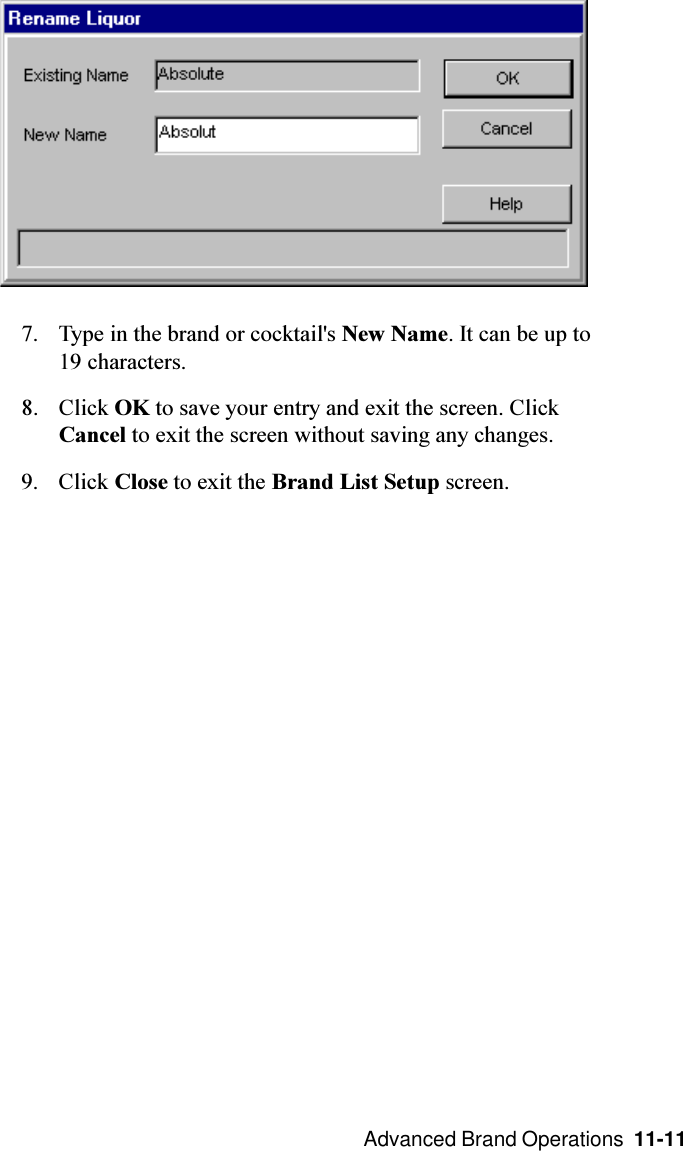  Advanced Brand Operations  11-117. Type in the brand or cocktail&apos;s New Name. It can be up to19 characters.8. Click OK to save your entry and exit the screen. ClickCancel to exit the screen without saving any changes.9. Click Close to exit the Brand List Setup screen.