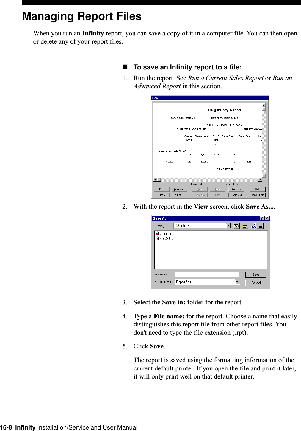 16-8  Infinity Installation/Service and User ManualManaging Report FilesWhen you run an Infinity report, you can save a copy of it in a computer file. You can then openor delete any of your report files.nTo save an Infinity report to a file:1. Run the report. See Run a Current Sales Report or Run anAdvanced Report in this section.2. With the report in the View screen, click Save As....3. Select the Save in: folder for the report.4. Type a File name: for the report. Choose a name that easilydistinguishes this report file from other report files. Youdon&apos;t need to type the file extension (.rpt).5. Click Save.The report is saved using the formatting information of thecurrent default printer. If you open the file and print it later,it will only print well on that default printer.