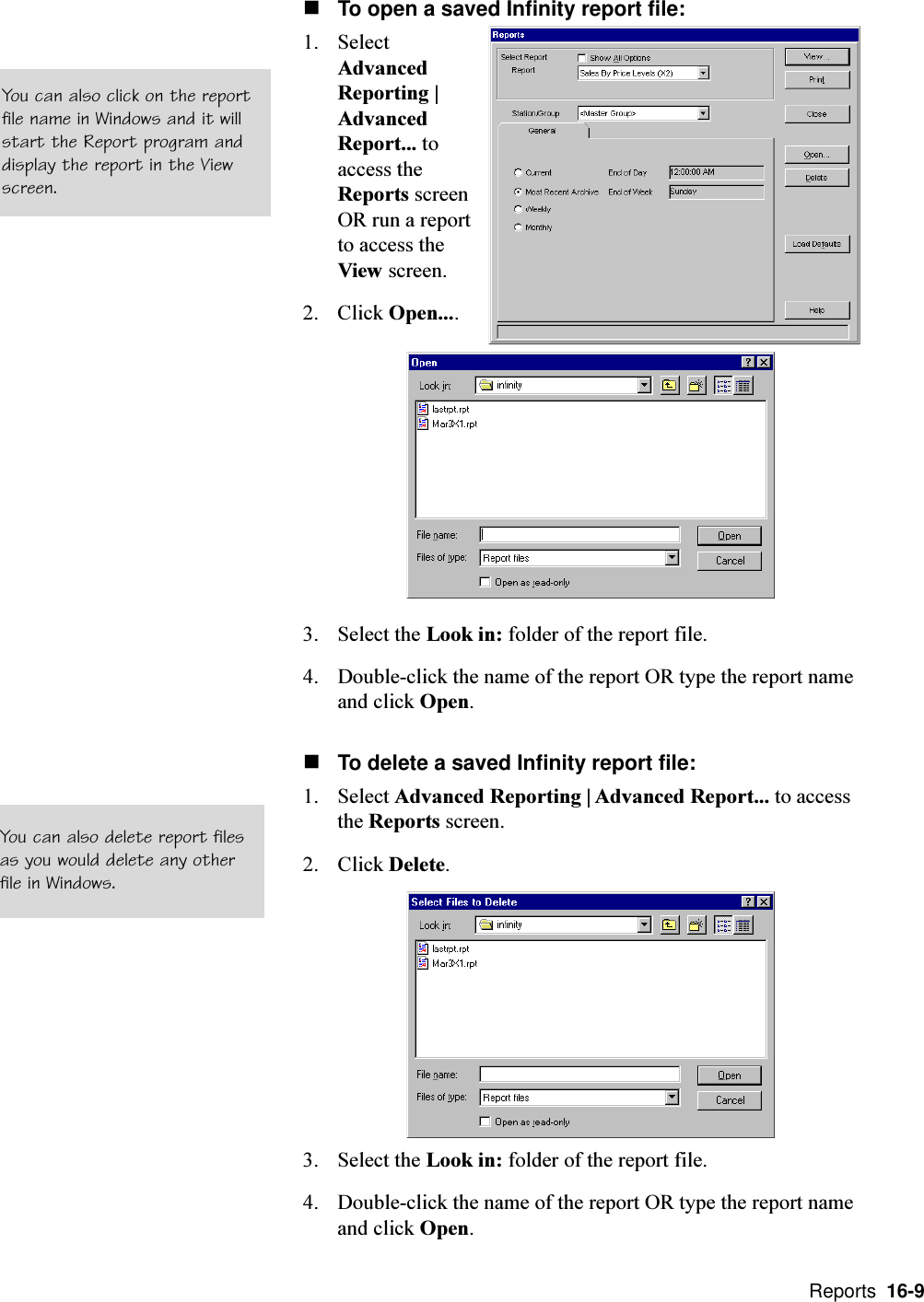  Reports  16-9nTo open a saved Infinity report file:1. SelectAdvancedReporting |AdvancedReport... toaccess theReports screenOR run a reportto access theView screen.2. Click Open....3. Select the Look in: folder of the report file.4. Double-click the name of the report OR type the report nameand click Open.nTo delete a saved Infinity report file:1. Select Advanced Reporting | Advanced Report... to accessthe Reports screen.2. Click Delete.3. Select the Look in: folder of the report file.4. Double-click the name of the report OR type the report nameand click Open.You can also click on the reportfile name in Windows and it willstart the Report program anddisplay the report in the Viewscreen.You can also delete report filesas you would delete any otherfile in Windows.