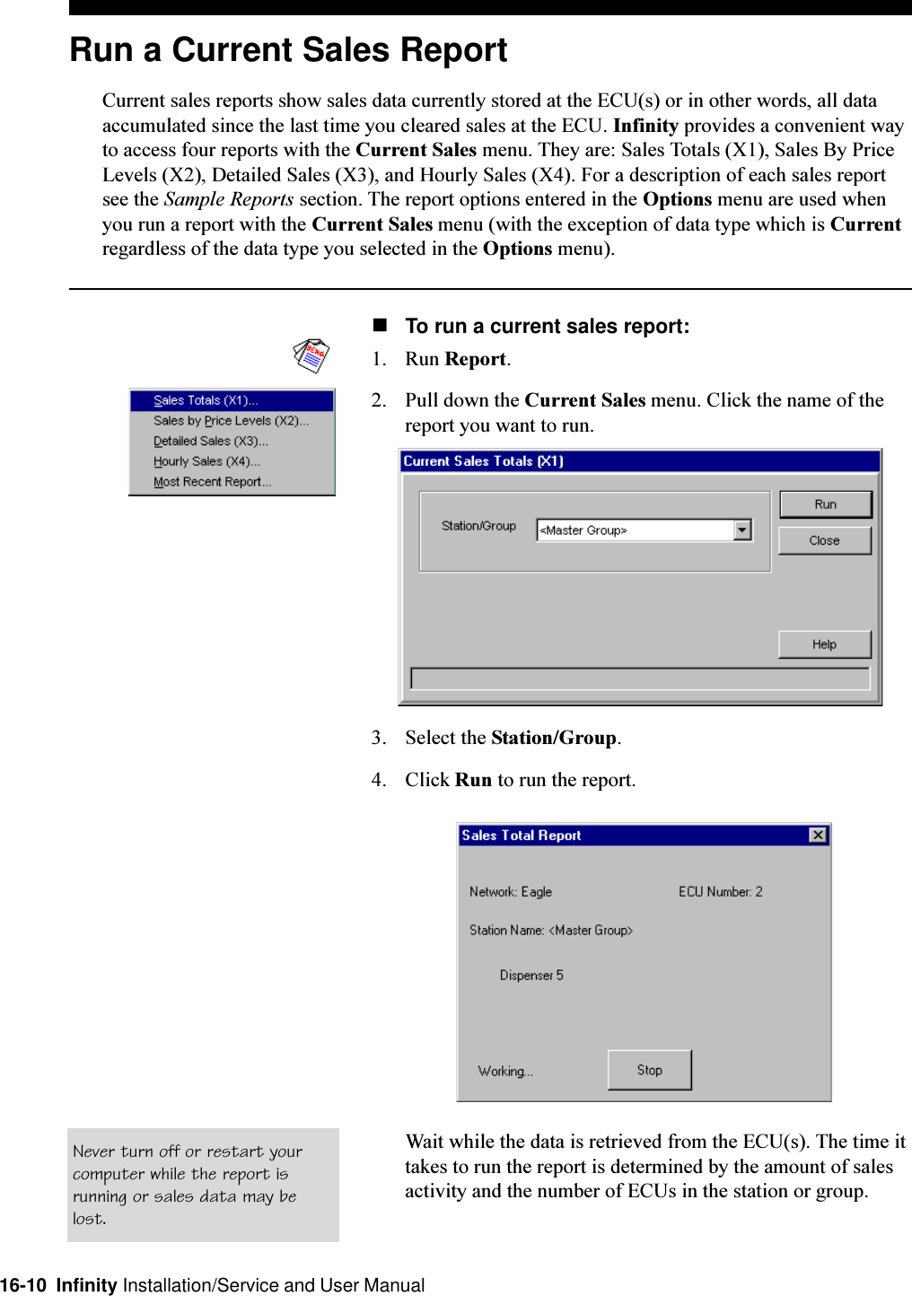 16-10  Infinity Installation/Service and User ManualRun a Current Sales ReportCurrent sales reports show sales data currently stored at the ECU(s) or in other words, all dataaccumulated since the last time you cleared sales at the ECU. Infinity provides a convenient wayto access four reports with the Current Sales menu. They are: Sales Totals (X1), Sales By PriceLevels (X2), Detailed Sales (X3), and Hourly Sales (X4). For a description of each sales reportsee the Sample Reports section. The report options entered in the Options menu are used whenyou run a report with the Current Sales menu (with the exception of data type which is Currentregardless of the data type you selected in the Options menu).nTo run a current sales report:1. Run Report.2. Pull down the Current Sales menu. Click the name of thereport you want to run.3. Select the Station/Group.4. Click Run to run the report.Wait while the data is retrieved from the ECU(s). The time ittakes to run the report is determined by the amount of salesactivity and the number of ECUs in the station or group.Never turn off or restart yourcomputer while the report isrunning or sales data may belost.