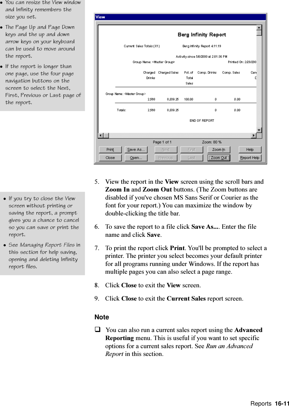  Reports  16-115. View the report in the View screen using the scroll bars andZoom In and Zoom Out buttons. (The Zoom buttons aredisabled if you&apos;ve chosen MS Sans Serif or Courier as thefont for your report.) You can maximize the window bydouble-clicking the title bar.6. To save the report to a file click Save As.... Enter the filename and click Save.7. To print the report click Print. You&apos;ll be prompted to select aprinter. The printer you select becomes your default printerfor all programs running under Windows. If the report hasmultiple pages you can also select a page range.8. Click Close to exit the View screen.9. Click Close to exit the Current Sales report screen.NoteqYou can also run a current sales report using the AdvancedReporting menu. This is useful if you want to set specificoptions for a current sales report. See Run an AdvancedReport in this section.lYou can resize the View windowand Infinity remembers thesize you set.lThe Page Up and Page Downkeys and the up and downarrow keys on your keyboardcan be used to move aroundthe report.lIf the report is longer thanone page, use the four pagenavigation buttons on thescreen to select the Next,First, Previous or Last page ofthe report.lIf you try to close the Viewscreen without printing orsaving the report, a promptgives you a chance to cancelso you can save or print thereport.lSee Managing Report Files inthis section for help saving,opening and deleting Infinityreport files.