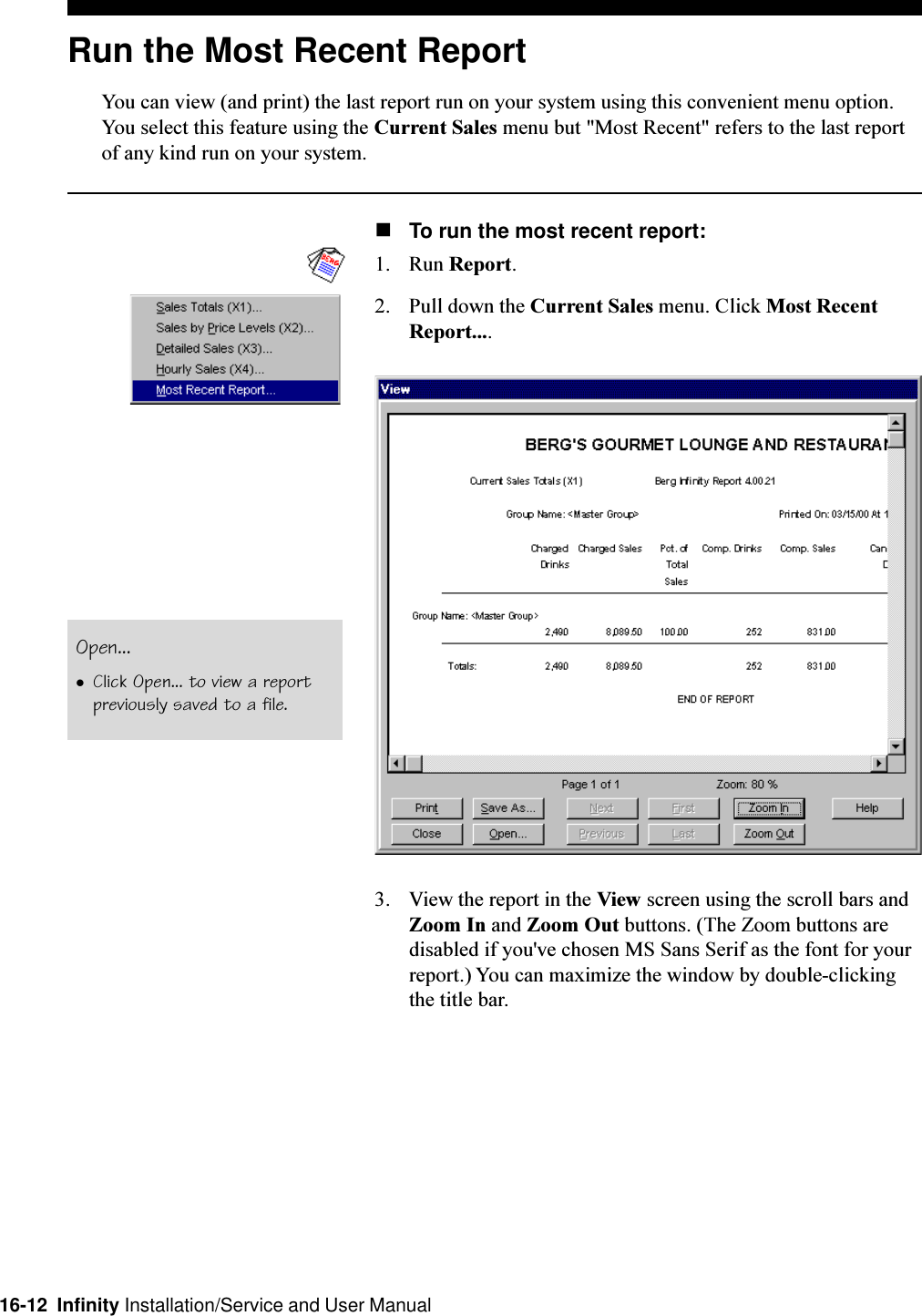 16-12  Infinity Installation/Service and User ManualRun the Most Recent ReportYou can view (and print) the last report run on your system using this convenient menu option.You select this feature using the Current Sales menu but &quot;Most Recent&quot; refers to the last reportof any kind run on your system.nTo run the most recent report:1. Run Report.2. Pull down the Current Sales menu. Click Most RecentReport....3. View the report in the View screen using the scroll bars andZoom In and Zoom Out buttons. (The Zoom buttons aredisabled if you&apos;ve chosen MS Sans Serif as the font for yourreport.) You can maximize the window by double-clickingthe title bar.Open...lClick Open... to view a reportpreviously saved to a file.