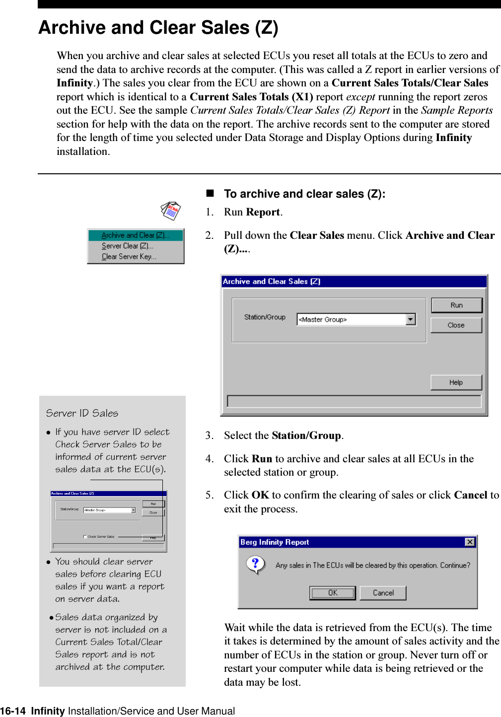 16-14  Infinity Installation/Service and User ManualArchive and Clear Sales (Z)When you archive and clear sales at selected ECUs you reset all totals at the ECUs to zero andsend the data to archive records at the computer. (This was called a Z report in earlier versions ofInfinity.) The sales you clear from the ECU are shown on a Current Sales Totals/Clear Salesreport which is identical to a Current Sales Totals (X1) report except running the report zerosout the ECU. See the sample Current Sales Totals/Clear Sales (Z) Report in the Sample Reportssection for help with the data on the report. The archive records sent to the computer are storedfor the length of time you selected under Data Storage and Display Options during Infinityinstallation.nTo archive and clear sales (Z):1. Run Report.2. Pull down the Clear Sales menu. Click Archive and Clear(Z)....3. Select the Station/Group.4. Click Run to archive and clear sales at all ECUs in theselected station or group.5. Click OK to confirm the clearing of sales or click Cancel toexit the process.Wait while the data is retrieved from the ECU(s). The timeit takes is determined by the amount of sales activity and thenumber of ECUs in the station or group. Never turn off orrestart your computer while data is being retrieved or thedata may be lost.Server ID SaleslIf you have server ID selectCheck Server Sales to beinformed of current serversales data at the ECU(s).lYou should clear serversales before clearing ECUsales if you want a reporton server data. lSales data organized byserver is not included on aCurrent Sales Total/ClearSales report and is notarchived at the computer.