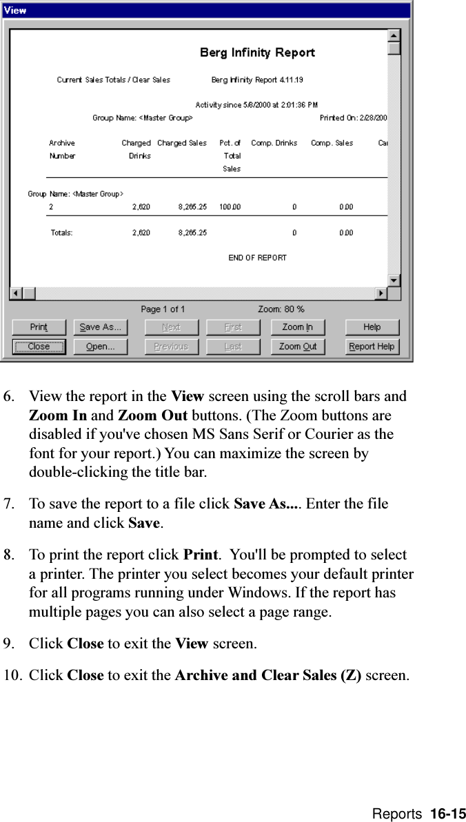  Reports  16-156. View the report in the View screen using the scroll bars andZoom In and Zoom Out buttons. (The Zoom buttons aredisabled if you&apos;ve chosen MS Sans Serif or Courier as thefont for your report.) You can maximize the screen bydouble-clicking the title bar.7. To save the report to a file click Save As.... Enter the filename and click Save.8. To print the report click Print.  You&apos;ll be prompted to selecta printer. The printer you select becomes your default printerfor all programs running under Windows. If the report hasmultiple pages you can also select a page range.9. Click Close to exit the View screen.10. Click Close to exit the Archive and Clear Sales (Z) screen.