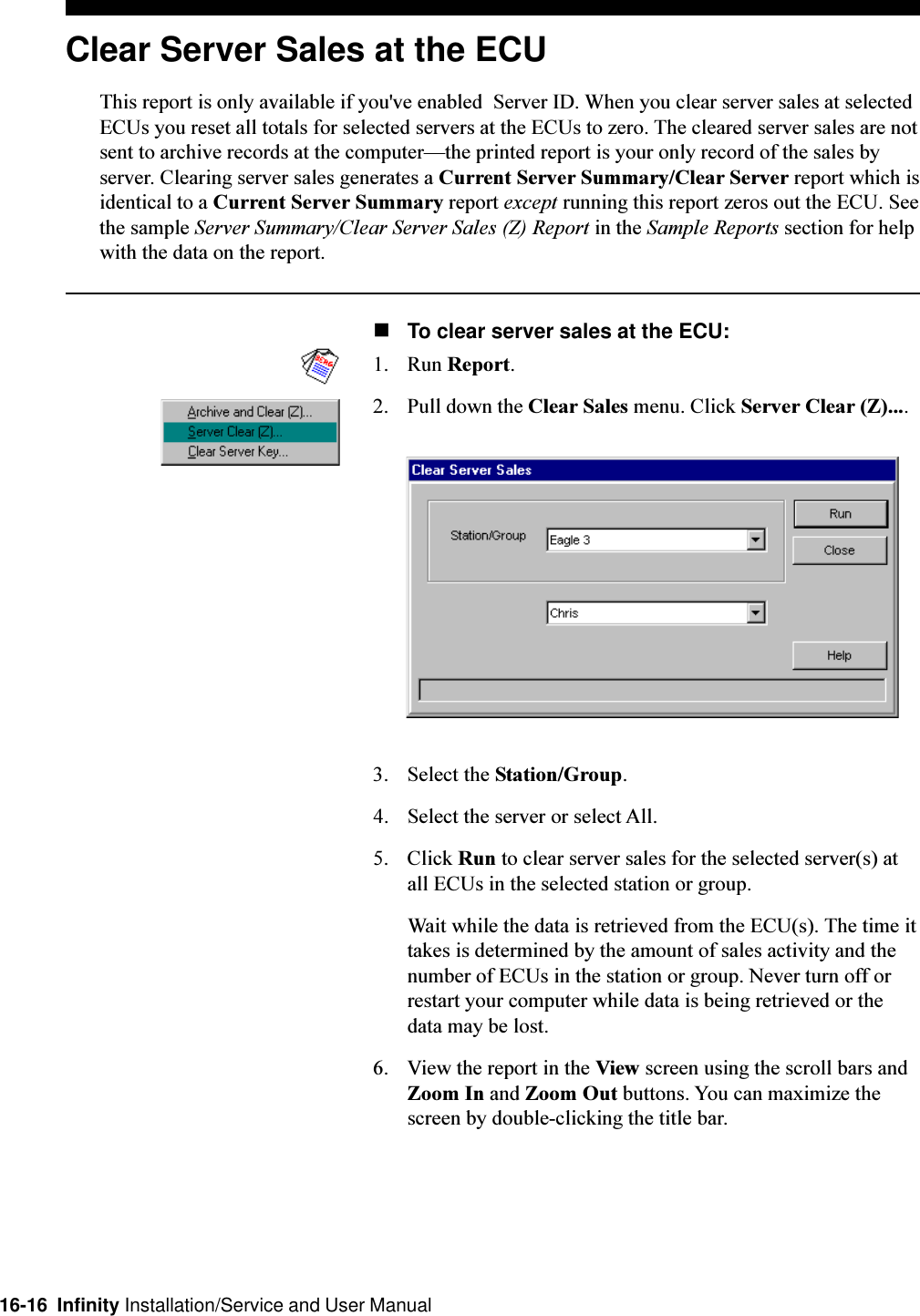 16-16  Infinity Installation/Service and User ManualClear Server Sales at the ECUThis report is only available if you&apos;ve enabled  Server ID. When you clear server sales at selectedECUs you reset all totals for selected servers at the ECUs to zero. The cleared server sales are notsent to archive records at the computerthe printed report is your only record of the sales byserver. Clearing server sales generates a Current Server Summary/Clear Server report which isidentical to a Current Server Summary report except running this report zeros out the ECU. Seethe sample Server Summary/Clear Server Sales (Z) Report in the Sample Reports section for helpwith the data on the report.nTo clear server sales at the ECU:1. Run Report.2. Pull down the Clear Sales menu. Click Server Clear (Z)....3. Select the Station/Group.4. Select the server or select All.5. Click Run to clear server sales for the selected server(s) atall ECUs in the selected station or group.Wait while the data is retrieved from the ECU(s). The time ittakes is determined by the amount of sales activity and thenumber of ECUs in the station or group. Never turn off orrestart your computer while data is being retrieved or thedata may be lost.6. View the report in the View screen using the scroll bars andZoom In and Zoom Out buttons. You can maximize thescreen by double-clicking the title bar.