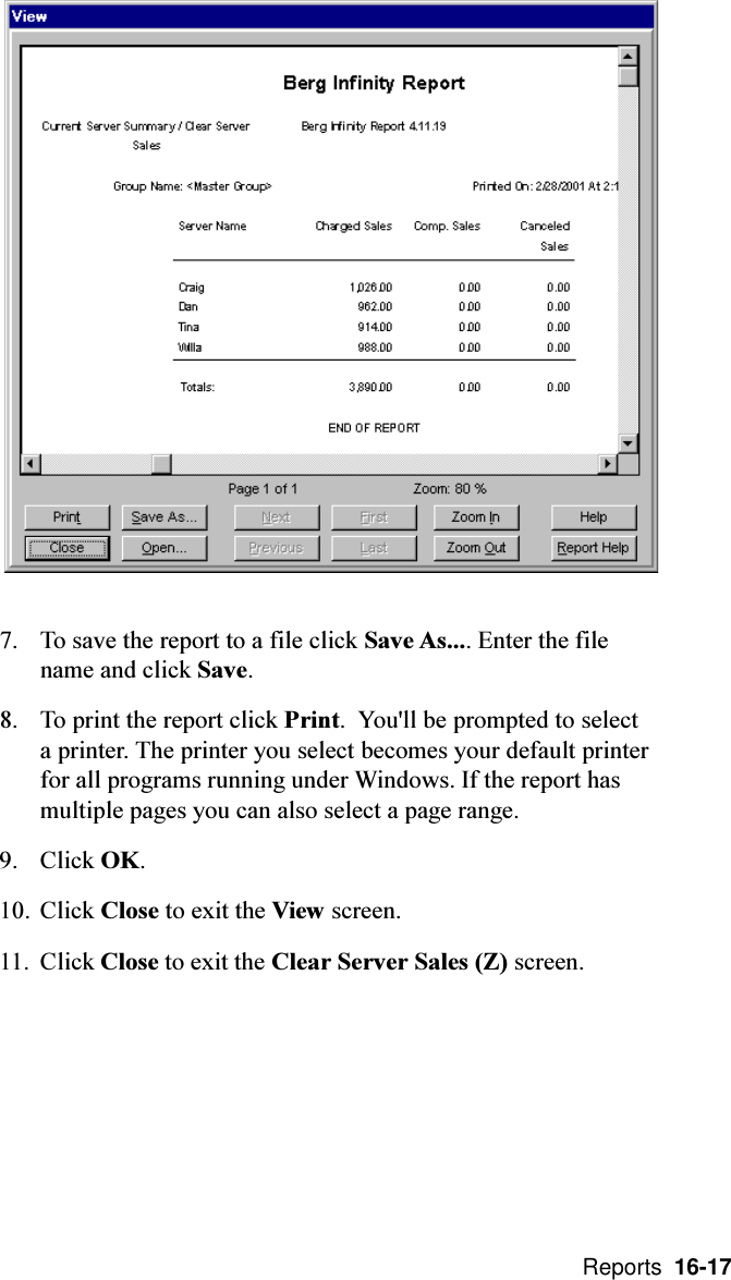  Reports  16-177. To save the report to a file click Save As.... Enter the filename and click Save.8. To print the report click Print.  You&apos;ll be prompted to selecta printer. The printer you select becomes your default printerfor all programs running under Windows. If the report hasmultiple pages you can also select a page range.9. Click OK.10. Click Close to exit the View screen.11. Click Close to exit the Clear Server Sales (Z) screen.