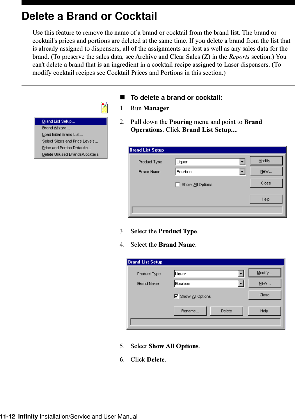 11-12  Infinity Installation/Service and User ManualDelete a Brand or CocktailUse this feature to remove the name of a brand or cocktail from the brand list. The brand orcocktail&apos;s prices and portions are deleted at the same time. If you delete a brand from the list thatis already assigned to dispensers, all of the assignments are lost as well as any sales data for thebrand. (To preserve the sales data, see Archive and Clear Sales (Z) in the Reports section.) Youcan&apos;t delete a brand that is an ingredient in a cocktail recipe assigned to Laser dispensers. (Tomodify cocktail recipes see Cocktail Prices and Portions in this section.)nTo delete a brand or cocktail:1. Run Manager.2. Pull down the Pouring menu and point to BrandOperations. Click Brand List Setup....3. Select the Product Type.4. Select the Brand Name.5. Select Show All Options.6. Click Delete.