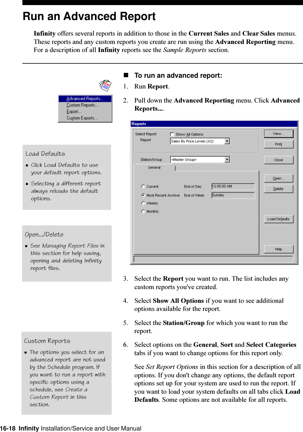 16-18  Infinity Installation/Service and User ManualRun an Advanced ReportInfinity offers several reports in addition to those in the Current Sales and Clear Sales menus.These reports and any custom reports you create are run using the Advanced Reporting menu.For a description of all Infinity reports see the Sample Reports section.nTo run an advanced report:1. Run Report.2. Pull down the Advanced Reporting menu. Click AdvancedReports....3. Select the Report you want to run. The list includes anycustom reports you&apos;ve created.4. Select Show All Options if you want to see additionaloptions available for the report.5. Select the Station/Group for which you want to run thereport.6. Select options on the General, Sort and Select Categoriestabs if you want to change options for this report only.See Set Report Options in this section for a description of alloptions. If you don&apos;t change any options, the default reportoptions set up for your system are used to run the report. Ifyou want to load your system defaults on all tabs click LoadDefaults. Some options are not available for all reports.Load DefaultslClick Load Defaults to useyour default report options.lSelecting a different reportalways reloads the defaultoptions.Open.../DeletelSee Managing Report Files inthis section for help saving,opening and deleting Infinityreport files.Custom ReportslThe options you select for anadvanced report are not usedby the Schedule program. Ifyou want to run a report withspecific options using aschedule, see Create aCustom Report in thissection.