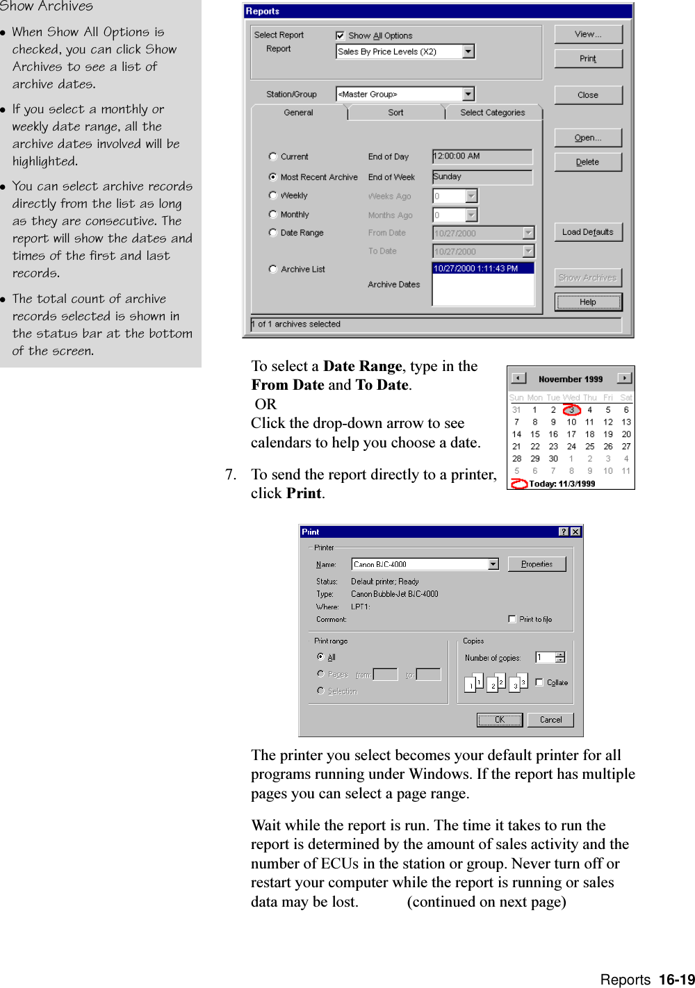  Reports  16-19To select a Date Range, type in theFrom Date and To Date. ORClick the drop-down arrow to seecalendars to help you choose a date.7. To send the report directly to a printer,click Print.The printer you select becomes your default printer for allprograms running under Windows. If the report has multiplepages you can select a page range.Wait while the report is run. The time it takes to run thereport is determined by the amount of sales activity and thenumber of ECUs in the station or group. Never turn off orrestart your computer while the report is running or salesdata may be lost. (continued on next page)Show ArchiveslWhen Show All Options ischecked, you can click ShowArchives to see a list ofarchive dates.lIf you select a monthly orweekly date range, all thearchive dates involved will behighlighted.lYou can select archive recordsdirectly from the list as longas they are consecutive. Thereport will show the dates andtimes of the first and lastrecords.lThe total count of archiverecords selected is shown inthe status bar at the bottomof the screen.