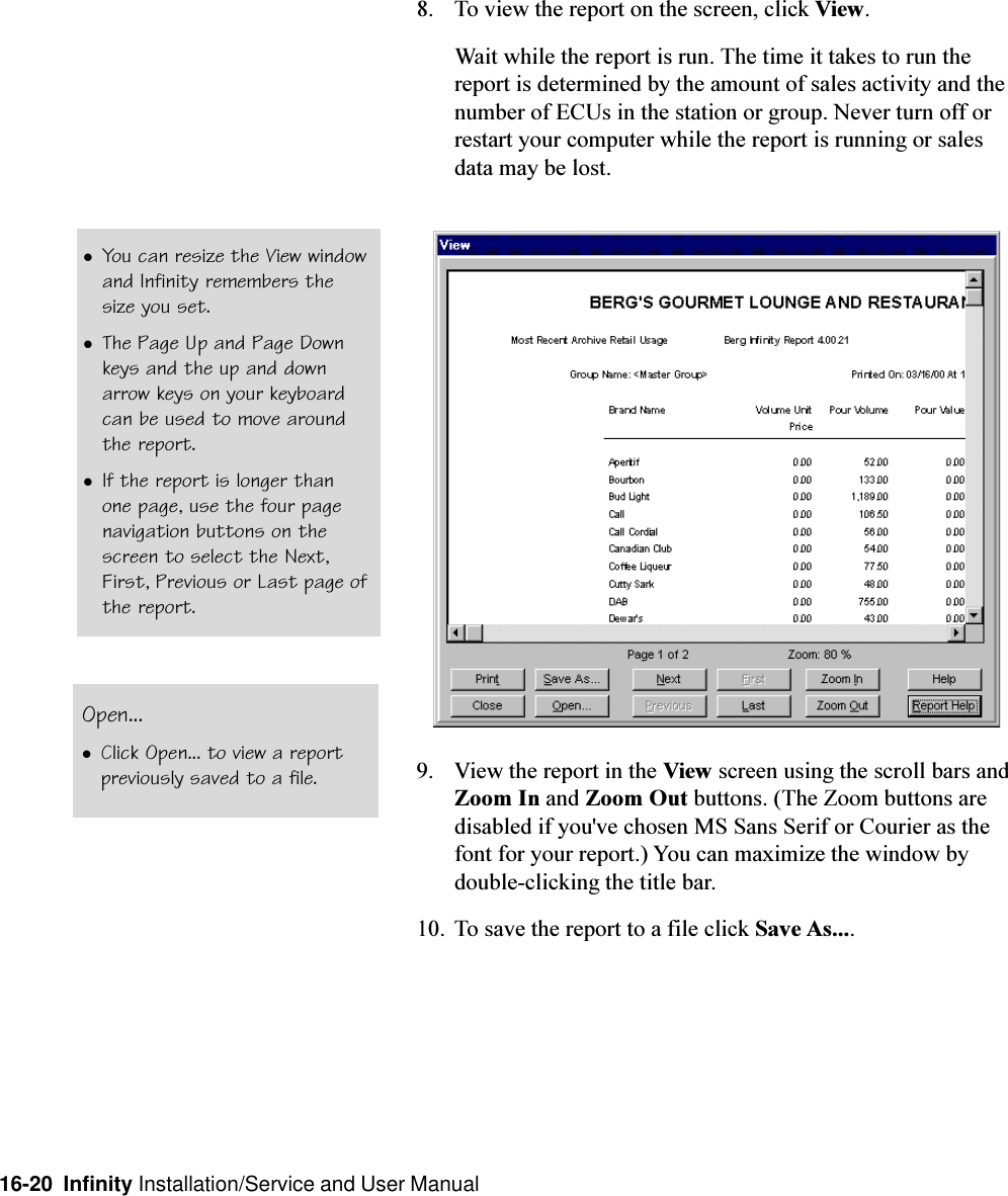 16-20  Infinity Installation/Service and User Manual8. To view the report on the screen, click View.Wait while the report is run. The time it takes to run thereport is determined by the amount of sales activity and thenumber of ECUs in the station or group. Never turn off orrestart your computer while the report is running or salesdata may be lost.9. View the report in the View screen using the scroll bars andZoom In and Zoom Out buttons. (The Zoom buttons aredisabled if you&apos;ve chosen MS Sans Serif or Courier as thefont for your report.) You can maximize the window bydouble-clicking the title bar.10. To save the report to a file click Save As....lYou can resize the View windowand Infinity remembers thesize you set.lThe Page Up and Page Downkeys and the up and downarrow keys on your keyboardcan be used to move aroundthe report.lIf the report is longer thanone page, use the four pagenavigation buttons on thescreen to select the Next,First, Previous or Last page ofthe report.Open...lClick Open... to view a reportpreviously saved to a file.