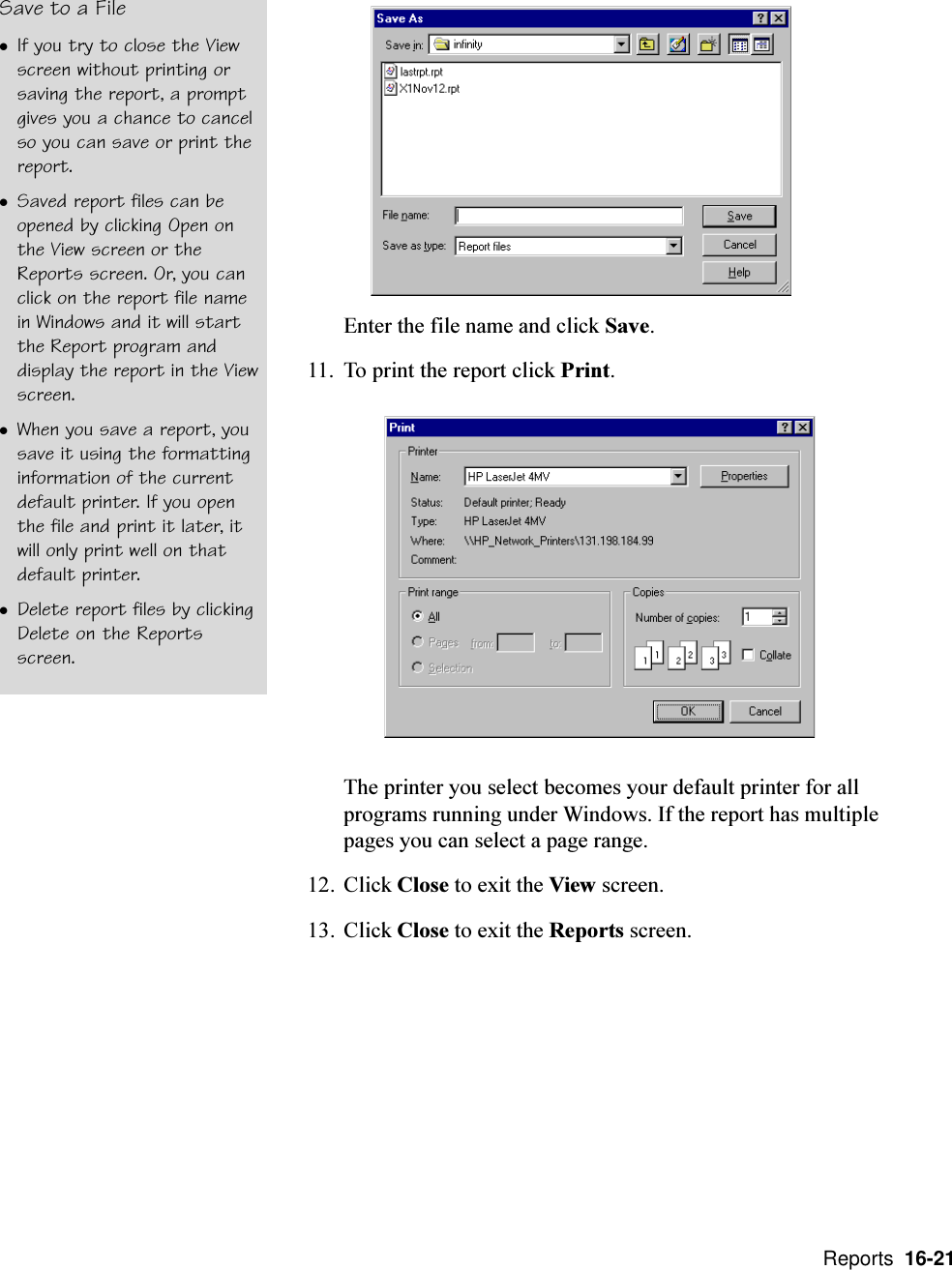  Reports  16-21Save to a FilelIf you try to close the Viewscreen without printing orsaving the report, a promptgives you a chance to cancelso you can save or print thereport.lSaved report files can beopened by clicking Open onthe View screen or theReports screen. Or, you canclick on the report file namein Windows and it will startthe Report program anddisplay the report in the Viewscreen.lWhen you save a report, yousave it using the formattinginformation of the currentdefault printer. If you openthe file and print it later, itwill only print well on thatdefault printer.lDelete report files by clickingDelete on the Reportsscreen.Enter the file name and click Save.11. To print the report click Print.The printer you select becomes your default printer for allprograms running under Windows. If the report has multiplepages you can select a page range.12. Click Close to exit the View screen.13. Click Close to exit the Reports screen.