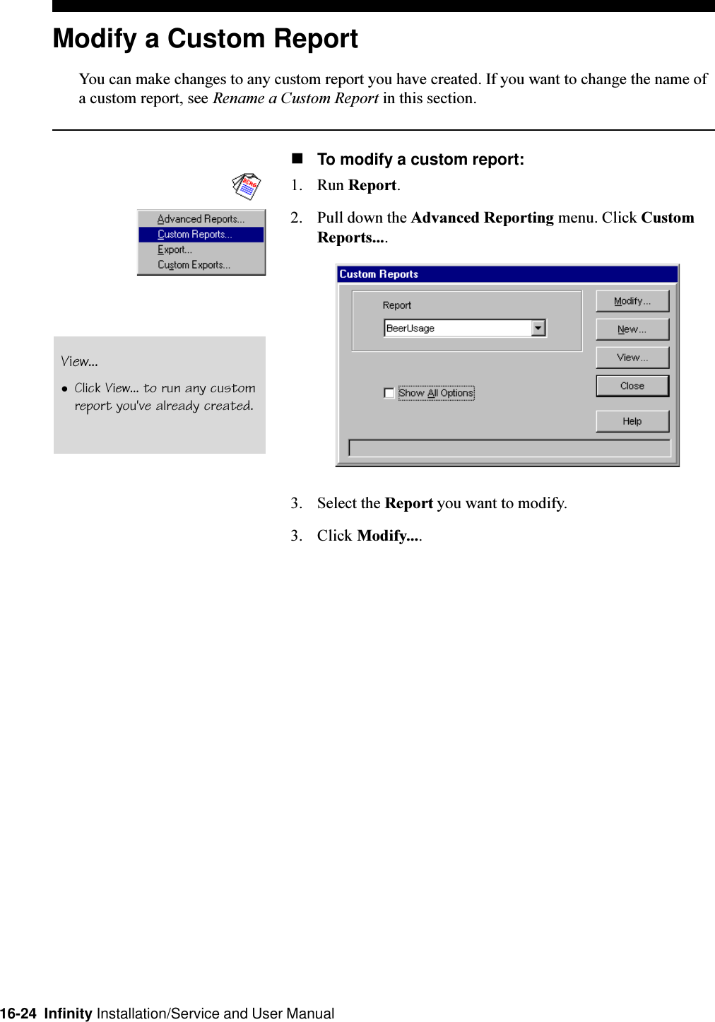 16-24  Infinity Installation/Service and User ManualModify a Custom ReportYou can make changes to any custom report you have created. If you want to change the name ofa custom report, see Rename a Custom Report in this section.nTo modify a custom report:1. Run Report.2. Pull down the Advanced Reporting menu. Click CustomReports....3. Select the Report you want to modify.3. Click Modify....View...lClick View... to run any customreport you&apos;ve already created.