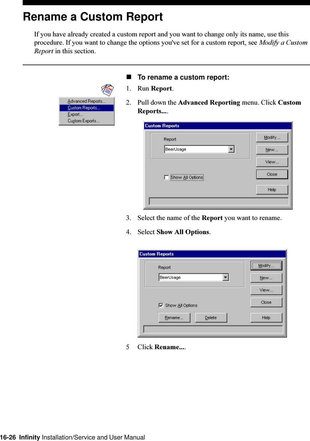 16-26  Infinity Installation/Service and User ManualRename a Custom ReportIf you have already created a custom report and you want to change only its name, use thisprocedure. If you want to change the options you&apos;ve set for a custom report, see Modify a CustomReport in this section.nTo rename a custom report:1. Run Report.2. Pull down the Advanced Reporting menu. Click CustomReports....3. Select the name of the Report you want to rename.4. Select Show All Options.5 Click Rename....