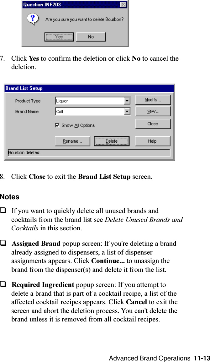  Advanced Brand Operations  11-137. Click Yes to confirm the deletion or click No to cancel thedeletion.8. Click Close to exit the Brand List Setup screen.NotesqIf you want to quickly delete all unused brands andcocktails from the brand list see Delete Unused Brands andCocktails in this section.qAssigned Brand popup screen: If you&apos;re deleting a brandalready assigned to dispensers, a list of dispenserassignments appears. Click Continue... to unassign thebrand from the dispenser(s) and delete it from the list.qRequired Ingredient popup screen: If you attempt todelete a brand that is part of a cocktail recipe, a list of theaffected cocktail recipes appears. Click Cancel to exit thescreen and abort the deletion process. You can&apos;t delete thebrand unless it is removed from all cocktail recipes.