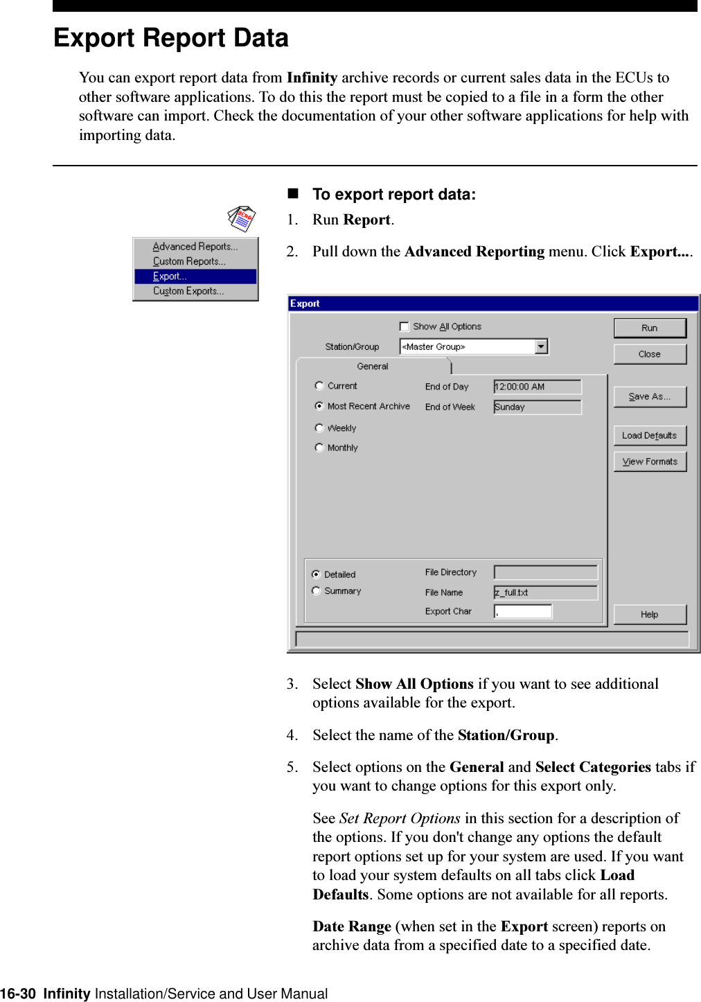 16-30  Infinity Installation/Service and User ManualExport Report DataYou can export report data from Infinity archive records or current sales data in the ECUs toother software applications. To do this the report must be copied to a file in a form the othersoftware can import. Check the documentation of your other software applications for help withimporting data.nTo export report data:1. Run Report.2. Pull down the Advanced Reporting menu. Click Export....3. Select Show All Options if you want to see additionaloptions available for the export.4. Select the name of the Station/Group.5. Select options on the General and Select Categories tabs ifyou want to change options for this export only.See Set Report Options in this section for a description ofthe options. If you don&apos;t change any options the defaultreport options set up for your system are used. If you wantto load your system defaults on all tabs click LoadDefaults. Some options are not available for all reports.Date Range (when set in the Export screen) reports onarchive data from a specified date to a specified date.