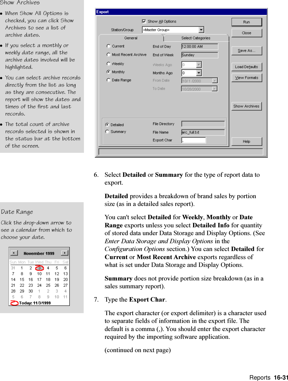  Reports  16-316. Select Detailed or Summary for the type of report data toexport.Detailed provides a breakdown of brand sales by portionsize (as in a detailed sales report).You can&apos;t select Detailed for Weekly, Monthly or DateRange exports unless you select Detailed Info for quantityof stored data under Data Storage and Display Options. (SeeEnter Data Storage and Display Options in theConfiguration Options section.) You can select Detailed forCurrent or Most Recent Archive exports regardless ofwhat is set under Data Storage and Display Options.Summary does not provide portion size breakdown (as in asales summary report).7. Type the Export Char.The export character (or export delimiter) is a character usedto separate fields of information in the export file. Thedefault is a comma (,). You should enter the export characterrequired by the importing software application.(continued on next page)Date RangeClick the drop-down arrow tosee a calendar from which tochoose your date.Show ArchiveslWhen Show All Options ischecked, you can click ShowArchives to see a list ofarchive dates.lIf you select a monthly orweekly date range, all thearchive dates involved will behighlighted.lYou can select archive recordsdirectly from the list as longas they are consecutive. Thereport will show the dates andtimes of the first and lastrecords.lThe total count of archiverecords selected is shown inthe status bar at the bottomof the screen.