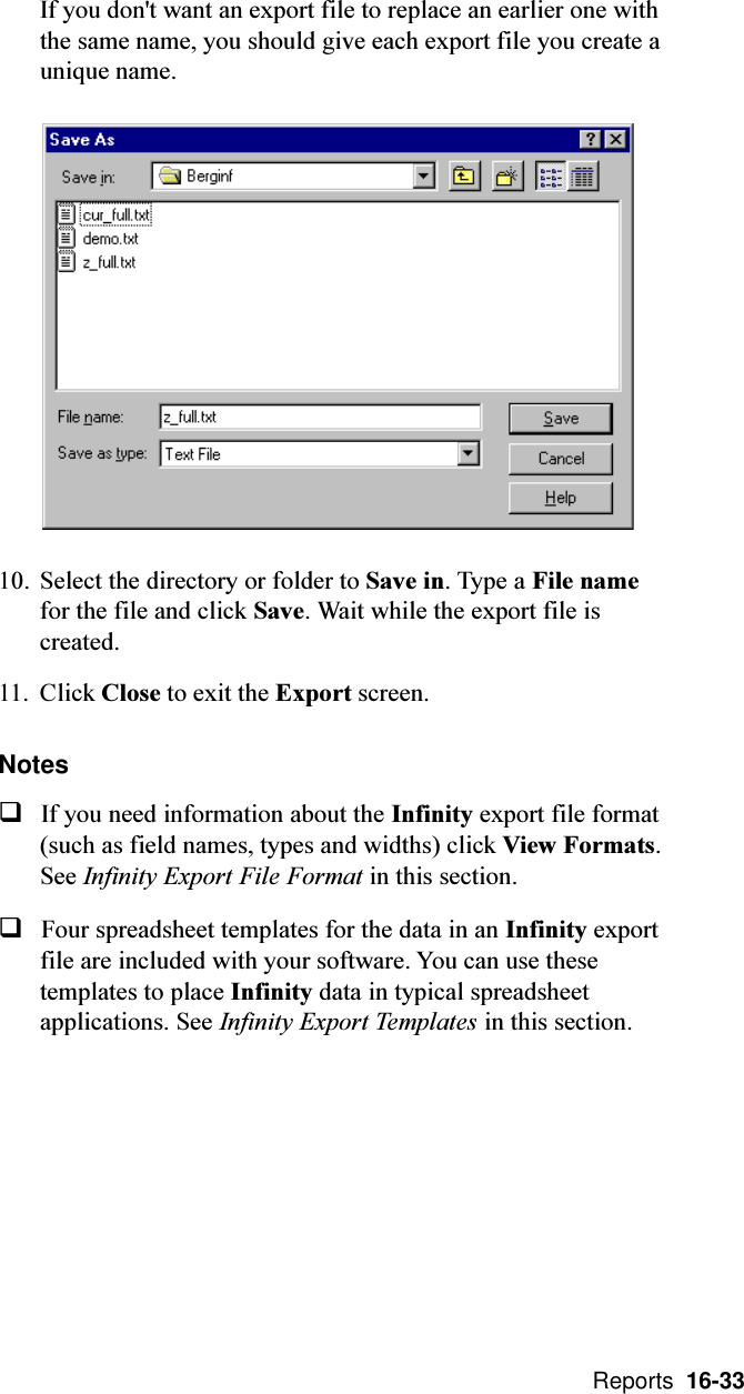  Reports  16-33If you don&apos;t want an export file to replace an earlier one withthe same name, you should give each export file you create aunique name.10. Select the directory or folder to Save in. Type a File namefor the file and click Save. Wait while the export file iscreated.11. Click Close to exit the Export screen.NotesqIf you need information about the Infinity export file format(such as field names, types and widths) click View Formats.See Infinity Export File Format in this section.qFour spreadsheet templates for the data in an Infinity exportfile are included with your software. You can use thesetemplates to place Infinity data in typical spreadsheetapplications. See Infinity Export Templates in this section.