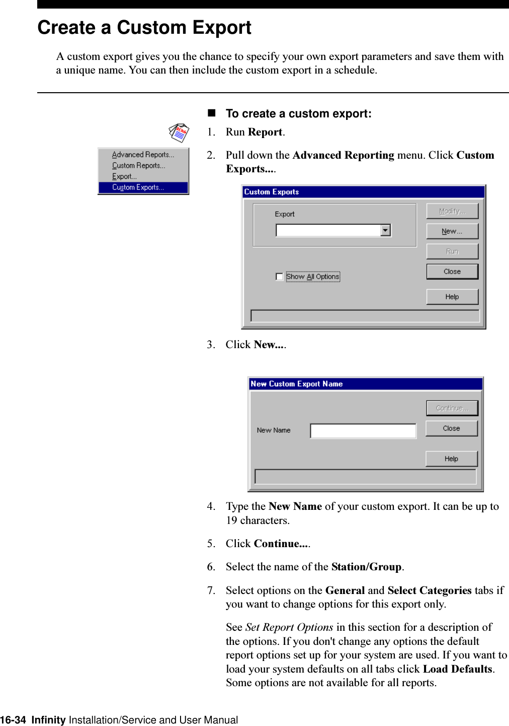 16-34  Infinity Installation/Service and User ManualCreate a Custom ExportA custom export gives you the chance to specify your own export parameters and save them witha unique name. You can then include the custom export in a schedule.nTo create a custom export:1. Run Report.2. Pull down the Advanced Reporting menu. Click CustomExports....3. Click New....4. Type the New Name of your custom export. It can be up to19 characters.5. Click Continue....6. Select the name of the Station/Group.7. Select options on the General and Select Categories tabs ifyou want to change options for this export only.See Set Report Options in this section for a description ofthe options. If you don&apos;t change any options the defaultreport options set up for your system are used. If you want toload your system defaults on all tabs click Load Defaults.Some options are not available for all reports.