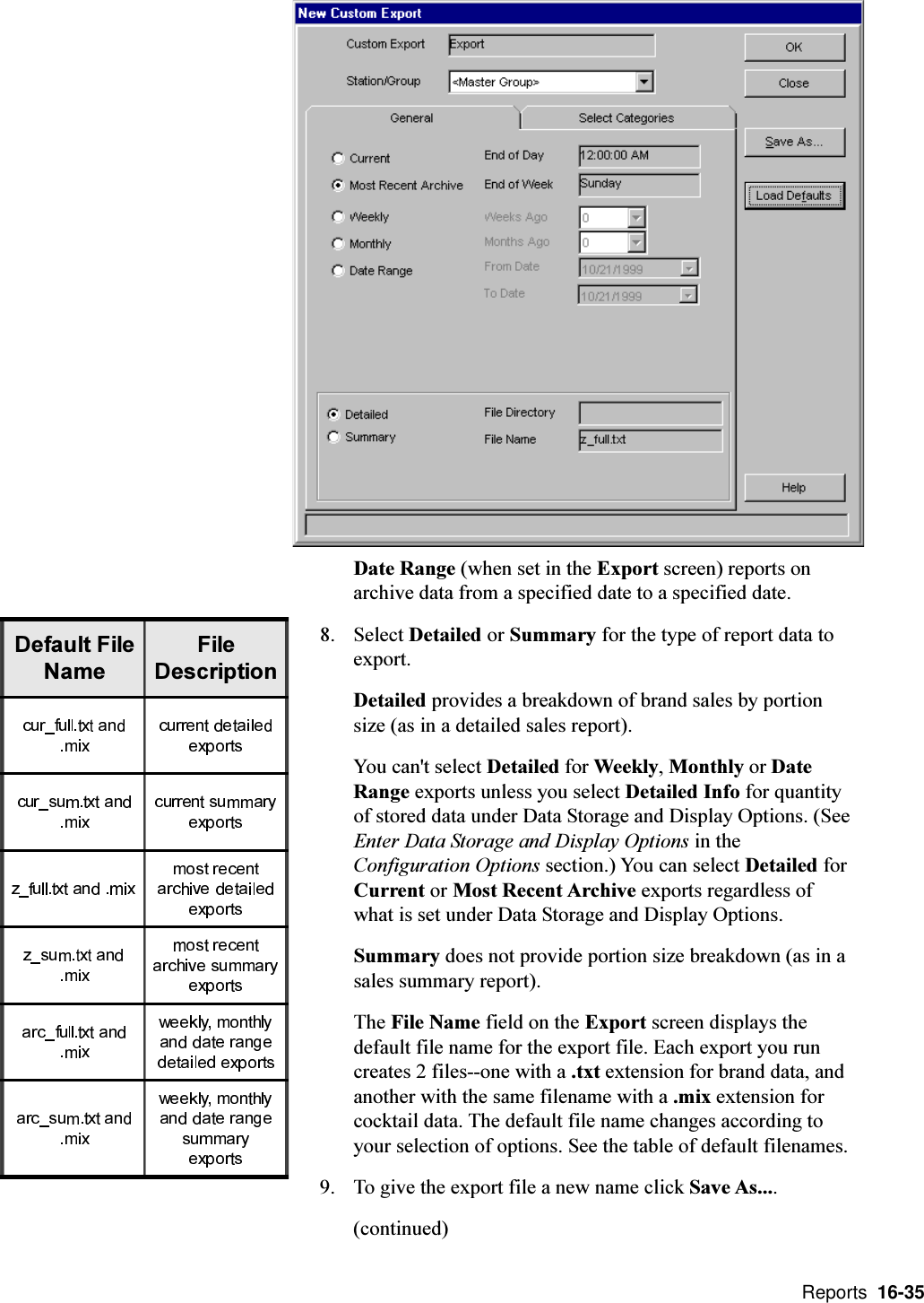  Reports  16-35Date Range (when set in the Export screen) reports onarchive data from a specified date to a specified date.8. Select Detailed or Summary for the type of report data toexport.Detailed provides a breakdown of brand sales by portionsize (as in a detailed sales report).You can&apos;t select Detailed for Weekly, Monthly or DateRange exports unless you select Detailed Info for quantityof stored data under Data Storage and Display Options. (SeeEnter Data Storage and Display Options in theConfiguration Options section.) You can select Detailed forCurrent or Most Recent Archive exports regardless ofwhat is set under Data Storage and Display Options.Summary does not provide portion size breakdown (as in asales summary report).The File Name field on the Export screen displays thedefault file name for the export file. Each export you runcreates 2 files--one with a .txt extension for brand data, andanother with the same filename with a .mix extension forcocktail data. The default file name changes according toyour selection of options. See the table of default filenames.9. To give the export file a new name click Save As....(continued)&apos;HIDXOW)LOH1DPH)LOH&apos;HVFULSWLRQ