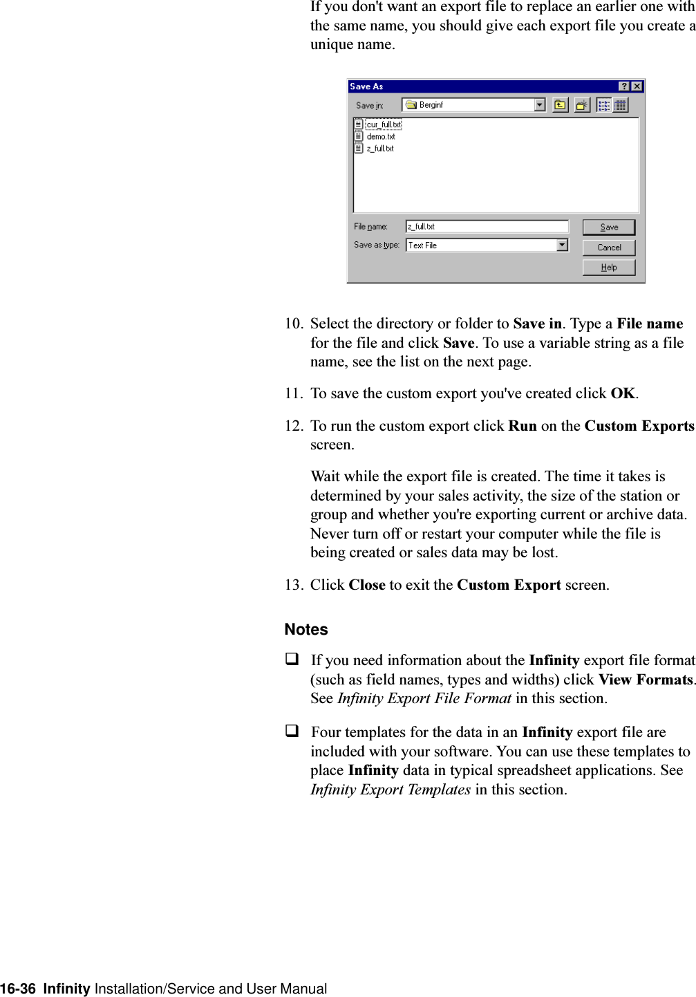 16-36  Infinity Installation/Service and User ManualIf you don&apos;t want an export file to replace an earlier one withthe same name, you should give each export file you create aunique name.10. Select the directory or folder to Save in. Type a File namefor the file and click Save. To use a variable string as a filename, see the list on the next page.11. To save the custom export you&apos;ve created click OK.12. To run the custom export click Run on the Custom Exportsscreen.Wait while the export file is created. The time it takes isdetermined by your sales activity, the size of the station orgroup and whether you&apos;re exporting current or archive data.Never turn off or restart your computer while the file isbeing created or sales data may be lost.13. Click Close to exit the Custom Export screen.NotesqIf you need information about the Infinity export file format(such as field names, types and widths) click View Formats.See Infinity Export File Format in this section.qFour templates for the data in an Infinity export file areincluded with your software. You can use these templates toplace Infinity data in typical spreadsheet applications. SeeInfinity Export Templates in this section.