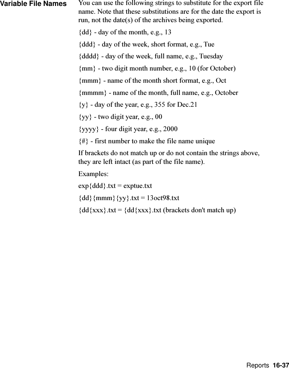  Reports  16-37Variable File Names You can use the following strings to substitute for the export filename. Note that these substitutions are for the date the export isrun, not the date(s) of the archives being exported.{dd} - day of the month, e.g., 13{ddd} - day of the week, short format, e.g., Tue{dddd} - day of the week, full name, e.g., Tuesday{mm} - two digit month number, e.g., 10 (for October){mmm} - name of the month short format, e.g., Oct{mmmm} - name of the month, full name, e.g., October{y} - day of the year, e.g., 355 for Dec.21{yy} - two digit year, e.g., 00{yyyy} - four digit year, e.g., 2000{#} - first number to make the file name uniqueIf brackets do not match up or do not contain the strings above,they are left intact (as part of the file name).Examples:exp{ddd}.txt = exptue.txt{dd}{mmm}{yy}.txt = 13oct98.txt{dd{xxx}.txt = {dd{xxx}.txt (brackets don&apos;t match up)