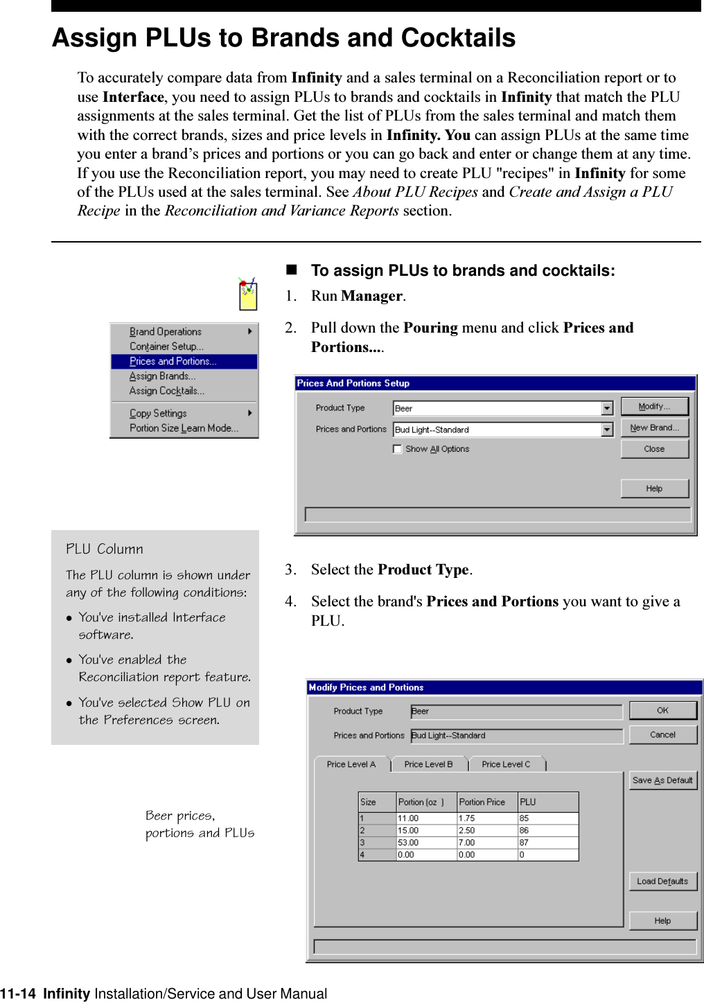 11-14  Infinity Installation/Service and User ManualAssign PLUs to Brands and CocktailsTo accurately compare data from Infinity and a sales terminal on a Reconciliation report or touse Interface, you need to assign PLUs to brands and cocktails in Infinity that match the PLUassignments at the sales terminal. Get the list of PLUs from the sales terminal and match themwith the correct brands, sizes and price levels in Infinity. You can assign PLUs at the same timeyou enter a brands prices and portions or you can go back and enter or change them at any time.If you use the Reconciliation report, you may need to create PLU &quot;recipes&quot; in Infinity for someof the PLUs used at the sales terminal. See About PLU Recipes and Create and Assign a PLURecipe in the Reconciliation and Variance Reports section.nTo assign PLUs to brands and cocktails:1. Run Manager.2. Pull down the Pouring menu and click Prices andPortions....3. Select the Product Type.4. Select the brand&apos;s Prices and Portions you want to give aPLU.Beer prices,portions and PLUsPLU ColumnThe PLU column is shown underany of the following conditions:lYou&apos;ve installed Interfacesoftware.lYou&apos;ve enabled theReconciliation report feature.lYou&apos;ve selected Show PLU onthe Preferences screen.