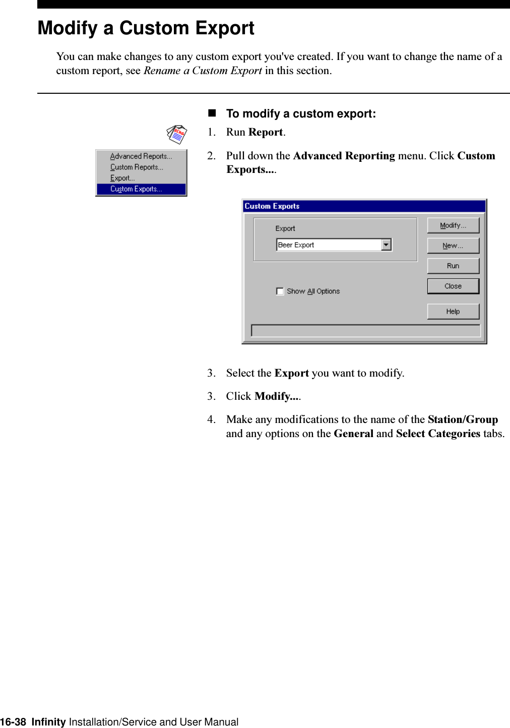 16-38  Infinity Installation/Service and User ManualModify a Custom ExportYou can make changes to any custom export you&apos;ve created. If you want to change the name of acustom report, see Rename a Custom Export in this section.nTo modify a custom export:1. Run Report.2. Pull down the Advanced Reporting menu. Click CustomExports....3. Select the Export you want to modify.3. Click Modify....4. Make any modifications to the name of the Station/Groupand any options on the General and Select Categories tabs.