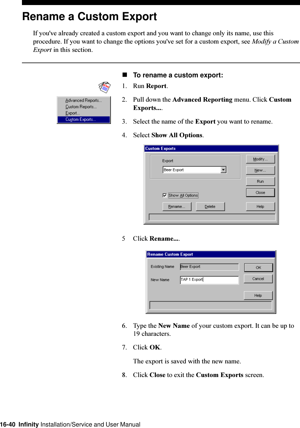 16-40  Infinity Installation/Service and User ManualRename a Custom ExportIf you&apos;ve already created a custom export and you want to change only its name, use thisprocedure. If you want to change the options you&apos;ve set for a custom export, see Modify a CustomExport in this section.nTo rename a custom export:1. Run Report.2. Pull down the Advanced Reporting menu. Click CustomExports....3. Select the name of the Export you want to rename.4. Select Show All Options.5 Click Rename....6. Type the New Name of your custom export. It can be up to19 characters.7. Click OK.The export is saved with the new name.8. Click Close to exit the Custom Exports screen.