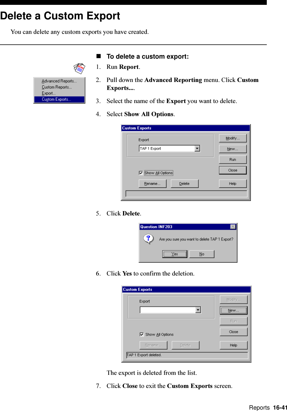  Reports  16-41Delete a Custom ExportYou can delete any custom exports you have created.nTo delete a custom export:1. Run Report.2. Pull down the Advanced Reporting menu. Click CustomExports....3. Select the name of the Export you want to delete.4. Select Show All Options.5. Click Delete.6. Click Yes to confirm the deletion.The export is deleted from the list.7. Click Close to exit the Custom Exports screen.