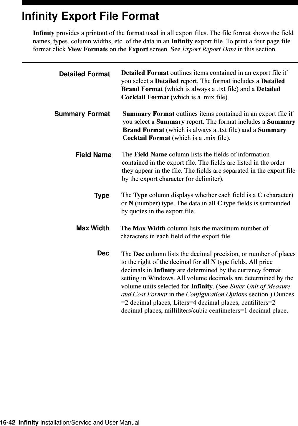 16-42  Infinity Installation/Service and User ManualInfinity Export File FormatInfinity provides a printout of the format used in all export files. The file format shows the fieldnames, types, column widths, etc. of the data in an Infinity export file. To print a four page fileformat click View Formats on the Export screen. See Export Report Data in this section.Detailed Format Detailed Format outlines items contained in an export file ifyou select a Detailed report. The format includes a DetailedBrand Format (which is always a .txt file) and a DetailedCocktail Format (which is a .mix file).Summary Format Summary Format outlines items contained in an export file ifyou select a Summary report. The format includes a SummaryBrand Format (which is always a .txt file) and a SummaryCocktail Format (which is a .mix file).Field Name The Field Name column lists the fields of informationcontained in the export file. The fields are listed in the orderthey appear in the file. The fields are separated in the export fileby the export character (or delimiter).Type The Type column displays whether each field is a C (character)or N (number) type. The data in all C type fields is surroundedby quotes in the export file.Max Width The Max Width column lists the maximum number ofcharacters in each field of the export file.Dec The Dec column lists the decimal precision, or number of placesto the right of the decimal for all N type fields. All pricedecimals in Infinity are determined by the currency formatsetting in Windows. All volume decimals are determined by thevolume units selected for Infinity. (See Enter Unit of Measureand Cost Format in the Configuration Options section.) Ounces=2 decimal places, Liters=4 decimal places, centiliters=2decimal places, milliliters/cubic centimeters=1 decimal place.