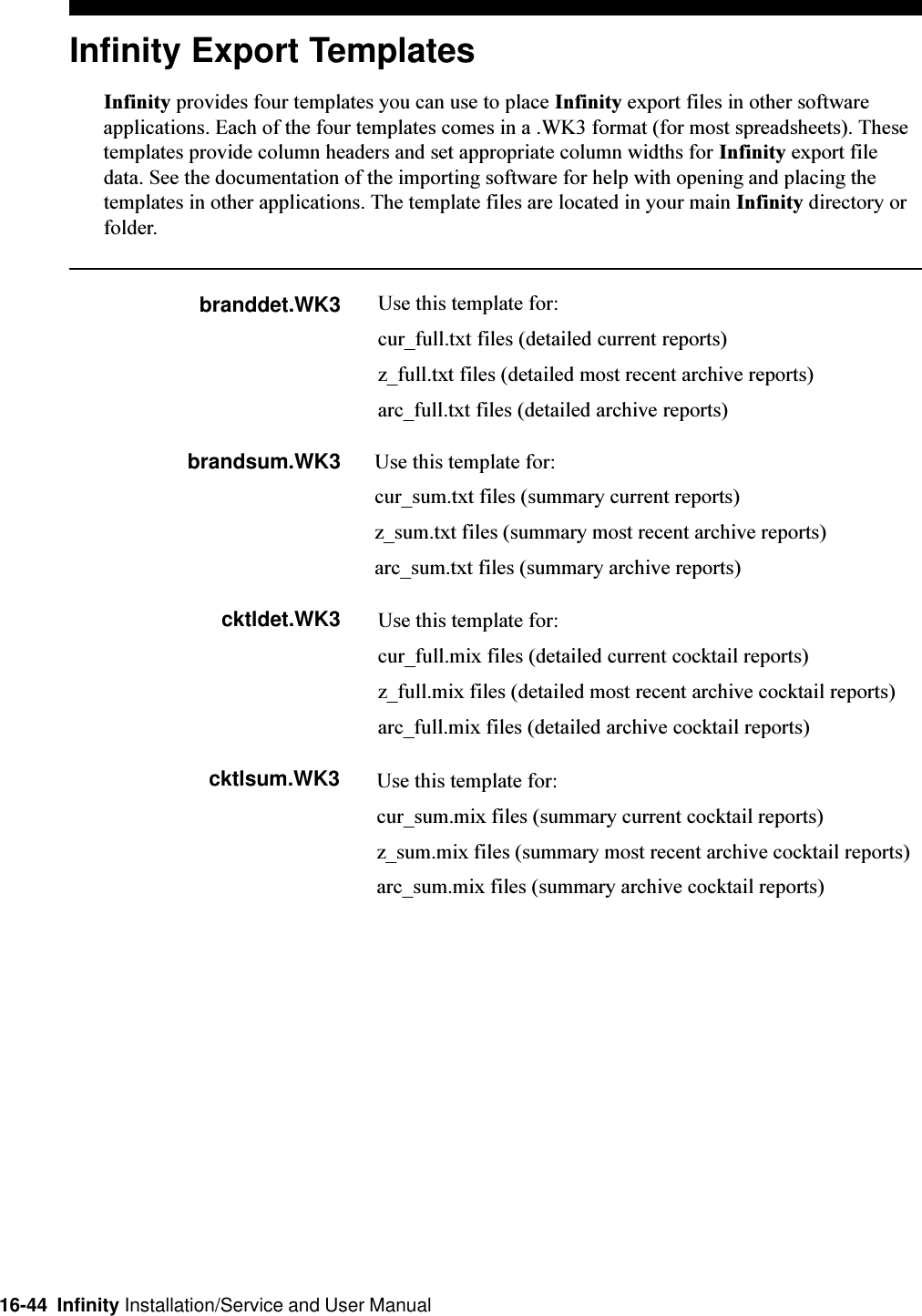 16-44  Infinity Installation/Service and User ManualInfinity Export TemplatesInfinity provides four templates you can use to place Infinity export files in other softwareapplications. Each of the four templates comes in a .WK3 format (for most spreadsheets). Thesetemplates provide column headers and set appropriate column widths for Infinity export filedata. See the documentation of the importing software for help with opening and placing thetemplates in other applications. The template files are located in your main Infinity directory orfolder.branddet.WK3 Use this template for:cur_full.txt files (detailed current reports)z_full.txt files (detailed most recent archive reports)arc_full.txt files (detailed archive reports)brandsum.WK3 Use this template for:cur_sum.txt files (summary current reports)z_sum.txt files (summary most recent archive reports)arc_sum.txt files (summary archive reports)cktldet.WK3 Use this template for:cur_full.mix files (detailed current cocktail reports)z_full.mix files (detailed most recent archive cocktail reports)arc_full.mix files (detailed archive cocktail reports)cktlsum.WK3 Use this template for:cur_sum.mix files (summary current cocktail reports)z_sum.mix files (summary most recent archive cocktail reports)arc_sum.mix files (summary archive cocktail reports)