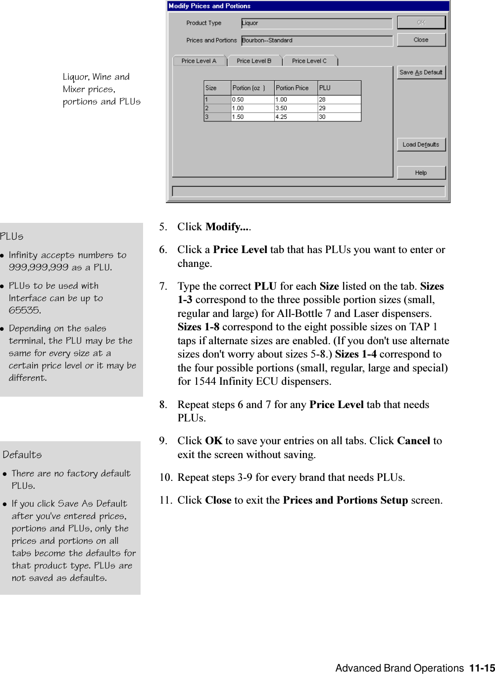  Advanced Brand Operations  11-15DefaultslThere are no factory defaultPLUs.lIf you click Save As Defaultafter you&apos;ve entered prices,portions and PLUs, only theprices and portions on alltabs become the defaults forthat product type. PLUs arenot saved as defaults.5. Click Modify....6. Click a Price Level tab that has PLUs you want to enter orchange.7. Type the correct PLU for each Size listed on the tab. Sizes1-3 correspond to the three possible portion sizes (small,regular and large) for All-Bottle 7 and Laser dispensers.Sizes 1-8 correspond to the eight possible sizes on TAP 1taps if alternate sizes are enabled. (If you don&apos;t use alternatesizes don&apos;t worry about sizes 5-8.) Sizes 1-4 correspond tothe four possible portions (small, regular, large and special)for 1544 Infinity ECU dispensers.8. Repeat steps 6 and 7 for any Price Level tab that needsPLUs.9. Click OK to save your entries on all tabs. Click Cancel toexit the screen without saving.10. Repeat steps 3-9 for every brand that needs PLUs.11. Click Close to exit the Prices and Portions Setup screen.Liquor, Wine andMixer prices,portions and PLUsPLUslInfinity accepts numbers to999,999,999 as a PLU.lPLUs to be used withInterface can be up to65535.lDepending on the salesterminal, the PLU may be thesame for every size at acertain price level or it may bedifferent.