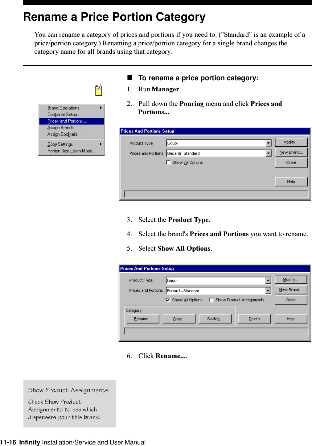 11-16  Infinity Installation/Service and User ManualRename a Price Portion CategoryYou can rename a category of prices and portions if you need to. (&quot;Standard&quot; is an example of aprice/portion category.) Renaming a price/portion category for a single brand changes thecategory name for all brands using that category.nTo rename a price portion category:1. Run Manager.2. Pull down the Pouring menu and click Prices andPortions....3. Select the Product Type.4. Select the brand&apos;s Prices and Portions you want to rename.5. Select Show All Options.6. Click Rename....Show Product AssignmentsCheck Show ProductAssignments to see whichdispensers pour this brand.