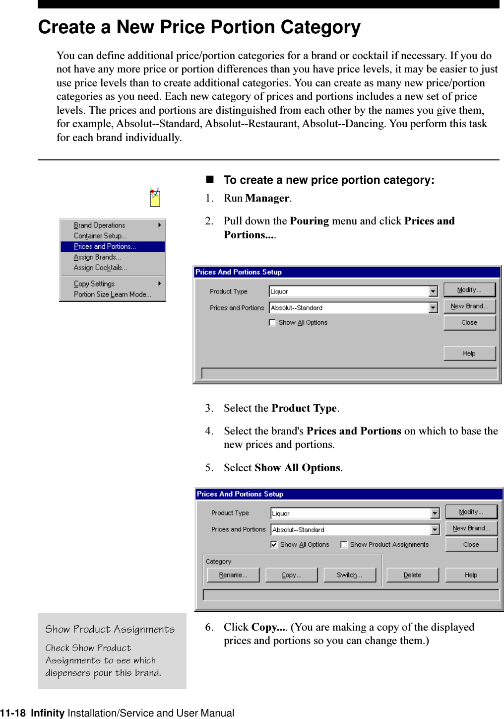 11-18  Infinity Installation/Service and User ManualCreate a New Price Portion CategoryYou can define additional price/portion categories for a brand or cocktail if necessary. If you donot have any more price or portion differences than you have price levels, it may be easier to justuse price levels than to create additional categories. You can create as many new price/portioncategories as you need. Each new category of prices and portions includes a new set of pricelevels. The prices and portions are distinguished from each other by the names you give them,for example, Absolut--Standard, Absolut--Restaurant, Absolut--Dancing. You perform this taskfor each brand individually.nTo create a new price portion category:1. Run Manager.2. Pull down the Pouring menu and click Prices andPortions....3. Select the Product Type.4. Select the brand&apos;s Prices and Portions on which to base thenew prices and portions.5. Select Show All Options.6. Click Copy.... (You are making a copy of the displayedprices and portions so you can change them.)Show Product AssignmentsCheck Show ProductAssignments to see whichdispensers pour this brand.